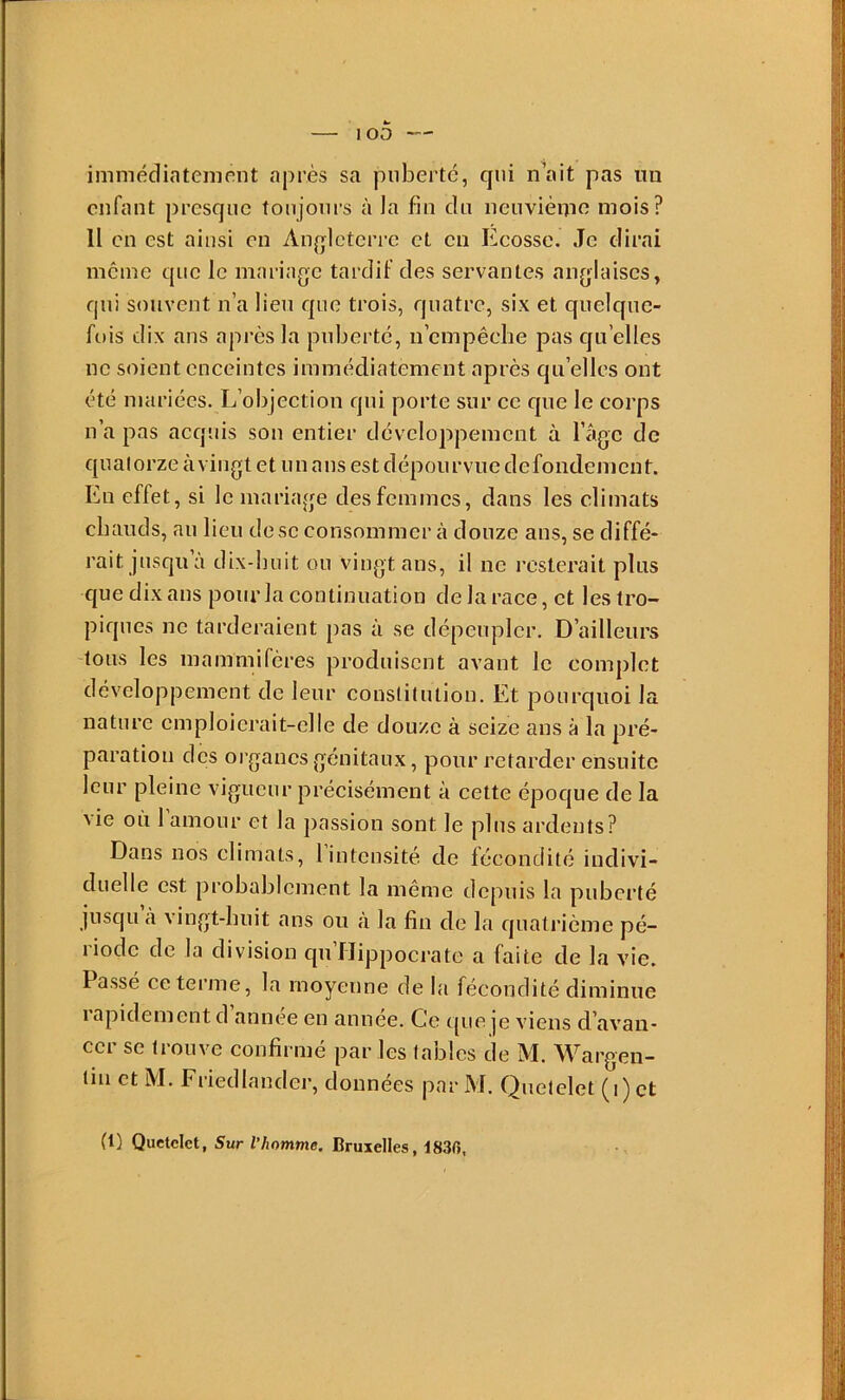 immédiatement après sa puberté, qui n\\it pas un enfant presque toujours à la fin du neuvième mois? Il en est ainsi en Angleterre et en Ecosse. Je dirai meme que le mariage tardif des servantes anglaises, qui souvent n’a lieu que trois, quatre, six et quelque- fois dix ans après la puberté, ii'empêche pas qu’elles ne soient enceintes immédiatement après qu’elles ont été mariées. L’objection qui porte sur ce que le corps n’a pas acquis son entier développement à l’agc de quatorze àvingt et un ans est dépourvue defondement. En effet , si le mariage des femmes, dans les climats chauds, au lieu dose consommer à douze ans, se diffé- rait jusqu à dix-huit ou vingt ans, il ne resterait plus que dix ans pour la continuation de la race, et les tro- piques ne tarderaient pas à se dépeupler. D’ailleurs tous les mammifères produisent avant le complet développement de leur constiuuion. Et pourquoi la nature emploierait-elle de douze à seize ans à la pré- paration des organes génitaux, pour retarder ensuite leur pleine vigueur précisément à cette époque de la vie où l’amour et la passion sont le plus ardents? Dans nos climats, 1 intensité de fécondité indivi- duelle est probablement la même depuis la puberté jusqu à vingt-huit ans ou à la fin de la quatrième pé- riode de la division qu’flippocrate a faite de la vie. Passe ce terme, la moyenne de la fécondité diminue rapidement d’année en année. Ce que je viens d’avan- cer se trouve confirmé par les tables de M. Wargen- ün et M. Friedlander, données par M. Quetelet (i) et (l) Quetelet, Sur l’homme, Bruxelles, 183f»,