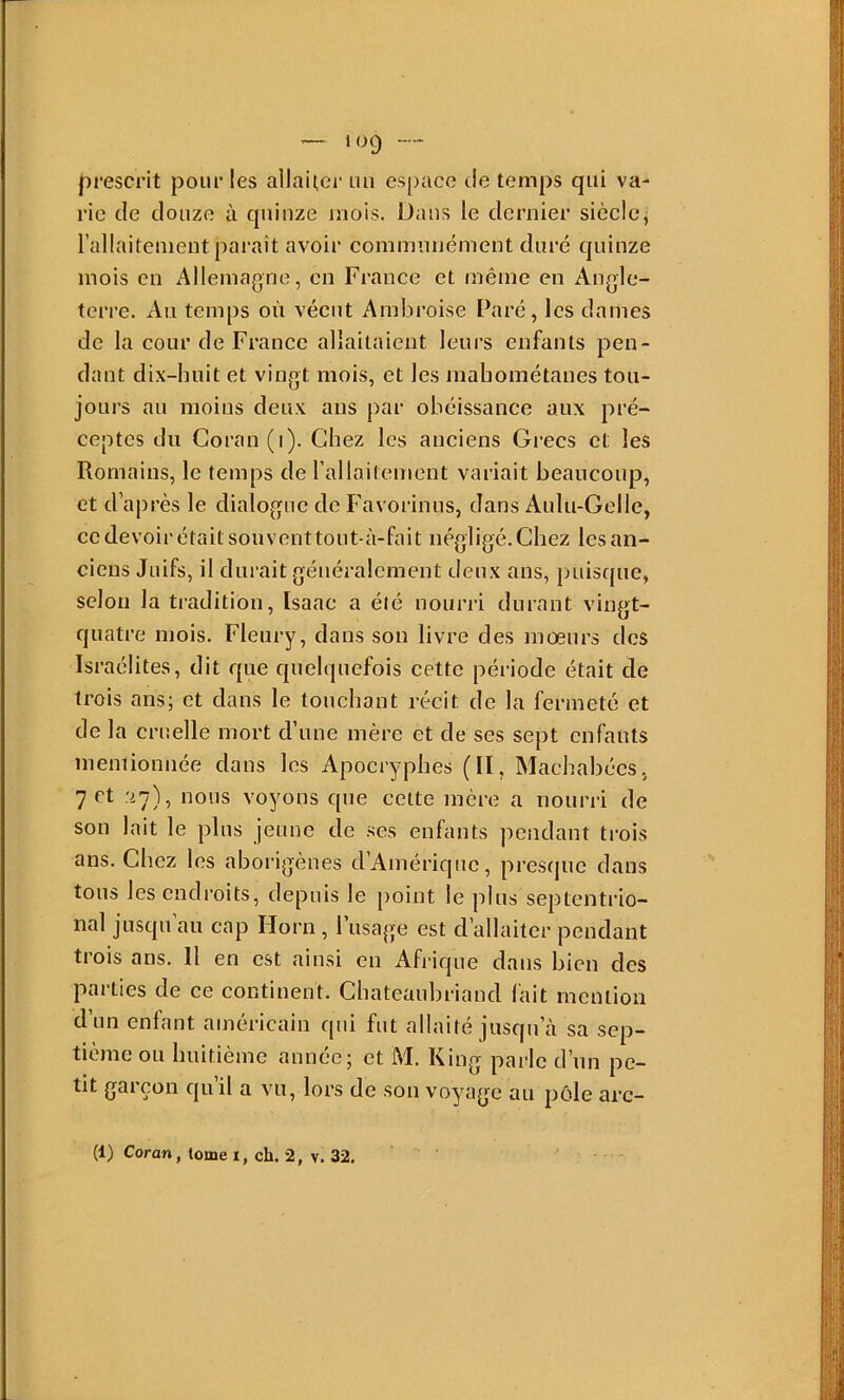 prescrit pour les allauei- un espace de temps qui va- rie de douze à quinze mois. Dans le dernier sièclej l’allaitement paraît avoir communément duré quinze mois en Allemagne, en France et même en Anglc- tei-re. Au temps où vécut Ambroise Paré, les dames de la cour de France allaitaient leui’s enfants pen- dant dix-huit et vingt mois, et les mahométanes tou- jours au moins deux ans par obéissance aux pré- ceptes du Coran (i). Chez les anciens Grecs et les Romains, le temps de l’allaitement variait beaucoup, et d’après le dialogue de Favorinus, dans Aulu-Gelle, ce devoir était souventtout-à-fait négligé. Chez les an- ciens Juifs, il durait généralement deux ans, puiscjue, selon la tradition, Isaac a été nourri durant vingt- quatre mois. Fleury, dans son livre des mœurs des Israélites, dit que quelquefois cette période était de trois ans; et dans le touchant récit de la fermeté et de la cruelle mort d’une mère et de ses sept enfants mentionnée dans les Apocryphes (II, Machabées, 7 et 27), nous voyons que cette mère a nourri de son lait le plus jeune de ses enfants pendant trois ans. Chez les aborigènes d’Amérique, presque dans tous les endroits, depuis le point le plus septenti'io- nal jusqu au cap Horn , 1 usage est d’allaiter pendant trois ans. Il en est ainsi en Afrique dans bien des parties de ce continent. Chateaubriand fait mention d’un enfant américain qni fut allaité jusqu’à sa sep- tième ou huitième année; et M. King parle d’un pe- tit garçon qu’il a vu, lors de son voyage au pôle arc- (1) Coran, tome i, ch. 2, v. 32,
