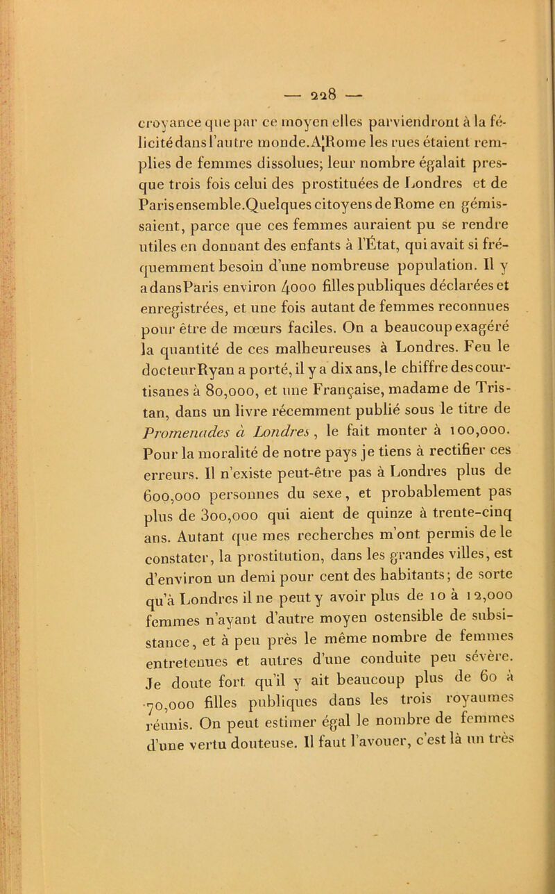 2^8 croyance que par ce moyen elles parviendront à la fé- licité dans l’autre inonde.A|Rome les rues étaient rem- plies de femmes dissolues; leur nombre égalait pres- que trois fois celui des prostituées de f^ondres et de Parisensemble.Quelques citoyens de Rome en gémis- saient, parce que ces femmes auraient pu se rendre utiles en donnant des enfants à l’État, qui avait si fré- quemment besoin d’une nombreuse population. Il y adansParis environ 4ooo filles publiques déclarées et enregistrées, et une fois autant de femmes reconnues pour être de mœurs faciles. On a beaucoup exagéré la quantité de ces malheureuses à Londres. Feu le docteur Ryan a porté, il y a dix ans, le chiffre des cour- tisanes à 80,000, et une Française, madame de Tris- tan, dans un livre récemment publié sous le titre de Promenades à Londres^ le fait monter à 100,000. Pour la moralité de notre pays je tiens à rectifier ces erreurs. Il n’existe peut-être pas à Londres plus de 600,000 personnes du sexe, et probablement pas plus de 3oo,ooo qui aient de quinze à trente-cinq ans. Autant que mes recherches m’ont permis de le constater, la prostitution, dans les grandes villes, est d’environ un demi pour cent des habitants; de sorte qu’à Londres il ne peut y avoir plus de 10 à 12,000 femmes n’ayant d’autre moyen ostensible de subsi- stance, et à peu près le même nombre de femmes entretenues et autres d’une conduite peu sévère. Je doute fort qu’il y ait beaucoup plus de 60 à •■70,000 filles publiques dans les trois royaumes réunis. On peut estimer égal le nombre de femmes d’une vertu douteuse. Il faut l’avouer, c’est là un très