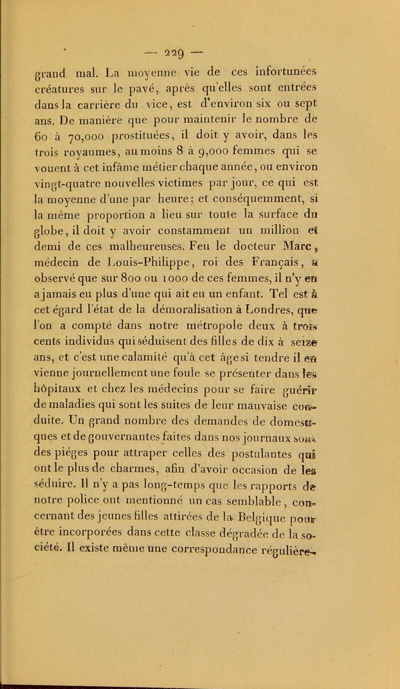 -- 220 — grand mal. La moyenne vie de ces infortunées créatures sur le pavé, après cju’elles sont entrées dans la carrière du vice, est d’environ six ou sept ans. De manière que pour maintenir le nombre de 6o à 70,000 prostituées, il doit y avoir, dans les trois royaumes, au moins 8 à 9,000 femmes qui se vouent à cet infâme métier chaque année, ou environ vingt-quatre nouvelles victimes par jour, ce qui est la moyenne d’une par heures et conséquemment, si la même proportion a lieu sur toute la surface du globe, il doit y avoir constamment un million ei demi de ces malheureuses. Feu le docteur Marc, médecin de Louis-Philippe, roi des Français, a observé que sur 800 ou 1000 de ces femmes, il n’y en a jamais eu plus d’une qui ait eu un enfant. Tel est à cet égard l’état de la démoralisation à Londres, que l’on a compté dans notre métropole deux à trois cents individus qui séduisent des filles de dix à seize ans, et c’est une calamité qu’à cet âge si tendre il en vienne journellement une foule se présenter dans les hôpitaux et chez les médecins pour se faire guérir de maladies qui sont les suites de leur mauvaise cor*- duite. Un grand nombre des demandes de domestÈ- ques et de gouvernantes faites dans nos journaux so4t% des pièges pour attraper celles des postulantes qui ont le plus de charmes, afin d’avoir occasion de les séduire. 11 n’y a pas long-temps que les rapports de notre police ont mentionné un cas semblable, con« cernant des jeunes filles attirées de la> Belgique pouir être incorporées dans cette classe dégradée de la so- ciété. Il existe même une correspondance régulière-