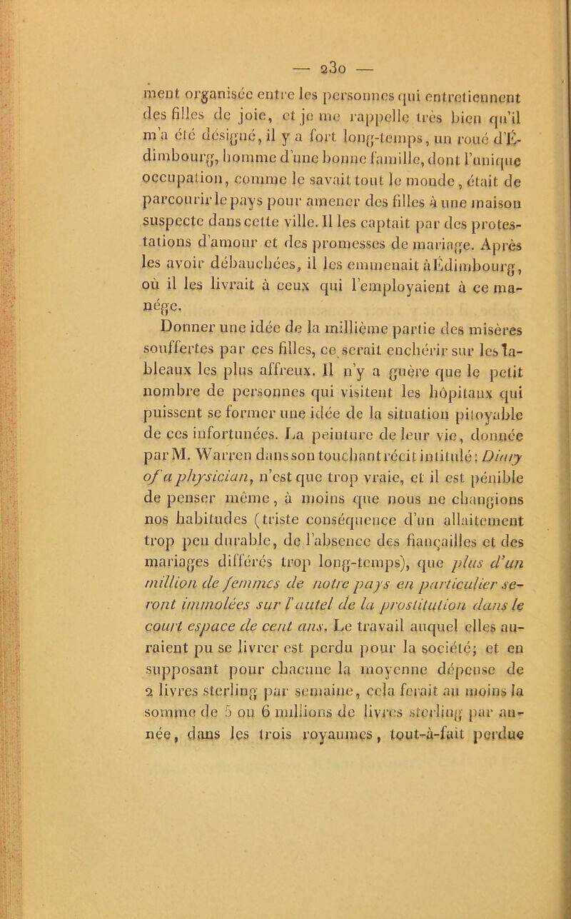 ment organisée entre les personnes qui entretiennent des filles de joie, et je me rappelle très bien qu’il m’a été désigné, il y a fort long-temps, un roué d’K- dimbourg, homme d’une bonne famille, dont l’unique occLqDation, comme le savait tout le monde , était de parcourir le pays pour amener des filles à une maison suspecte dans celte ville. Il les captait par des protes- tations d amour et des promesses de mariage. Après les avoir débauchées, il les omiiieuait àÉdimbourg, où il les livrait à ceux qui l’employaient à ce ma- nège. Donner une idée de la millième partie des misères souffertes par ces filles, ce serait enchérir sur les ta- bleaux les plus affreux. 11 n’y a guère que le petit nombre de personnes qui visitent les hôpitaux qui puissent se former une idée de la situation pitoyable de ces infortunées, l^a peinture de leur vie, donnée parM. Warren dans son touchantrédt intitulé: Diaiy ofaph/sician, n’est que trop vraie, et il est pénible de penser même, à moins que nous ne changions nos habitudes (triste conséquence d’un allaitement trop pen durable, de l’absence des fiançailles et des mariages différés trop long-temps), que plus d’un niilUon de femmes de notre pays en particulier se- ront immolées sur ïautel de la prostitution dans le court espace de cent ans. Le travail auquel elles au- raient pu se livrer est perdu pour la société; et en supposant pour chacune la moyenne dépense de 2 livres sterling par semaine, cela forait au moins la somme de 5 ou 6 millions de livres .sterling- pur an- née, dans les trois royaumes, tout-à-fait perdue