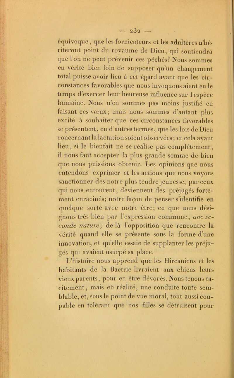 équivoque, que les fornicateurs et les adultères n’hé- riteront point du royaume de Dieu, qui soutiendra que l’on ne peut prévenir ces péchés? Nous sommes en vérité bien loin de supposer qu’un chan(yement total puisse avoir lieu à cet égard avant que les cir- constances favorables que nous invoquons aient eu le temps d’exercer leur heureuse influence sur l’espèce humaine. Nous n’en sommes pas moins justifié en faisant ces vœux ; mais nous sommes d’autant plus excité à souhaiter que ces circonstances favorables se présentent, eu d’autres termes, que les lois de Dieu concernant la lactation soient observées ; et cela ayant lieu, si le bienfait ne se réalise pas complètement, il nous faut accepter la plus grande somme de bien que nous puissions obtenir. Les opinions que nous entendons exprimer et les actions que nous voyons sanctionner dès notre plus tendre jeunesse, par ceux qui nous entourent, deviennent des préjugés forte- ment enracinés; notre façon de penser s’identifie en quelque sorte avec notre être; ce que nous dési- gnons très bien par l’expression commune, une se- conde nature ; de là l’opposition que rencontre la vérité quand elle se présente sous la forme d’une innovation, et quelle essaie de supplanter les préju- gés qui avaient usurpé sa place. L’histoire nous apprend que les Hircaniens et les habitants de la Bactrie livraient aux chiens leurs vieux parents, pour en être dévorés. Nous tenons ta- citement, mais eh réalité, une conduite toute sem- blable, et, sous le point de vue moral, tout aussi cou- pable en tolérant que nos filles se détruisent pour