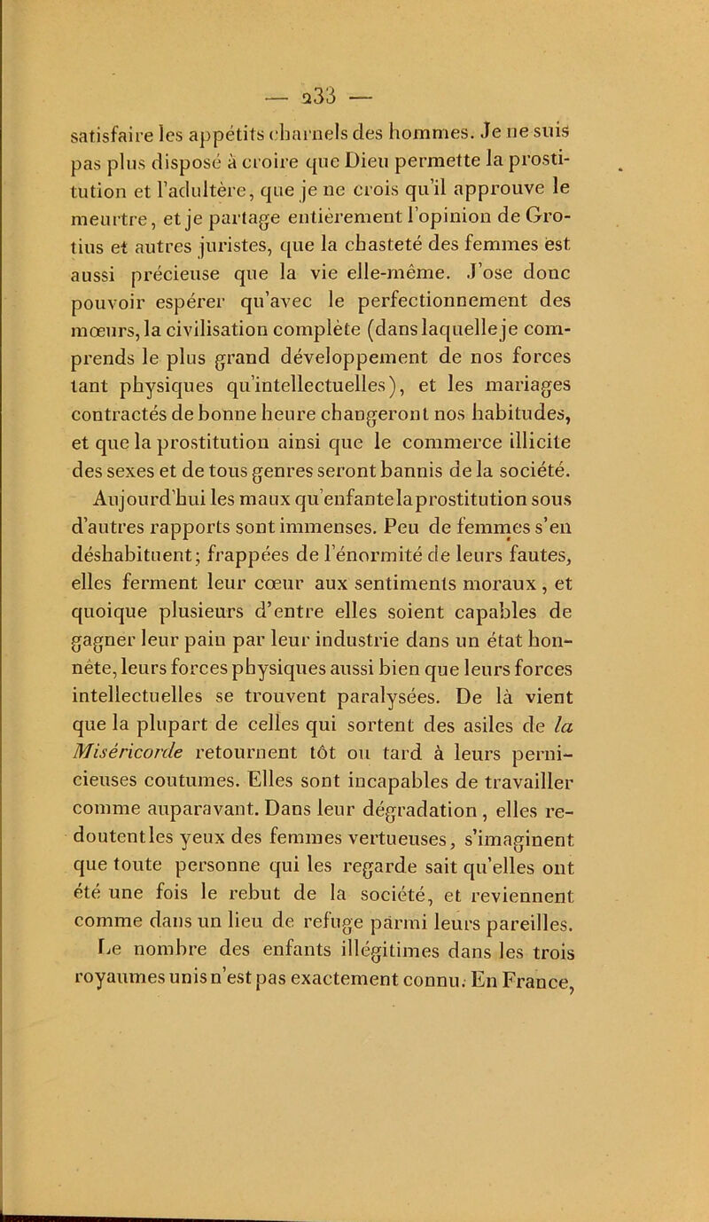 satisfaire les appétits charnels des hommes. Je ne suis pas plus disposé à croire que Dieu permette la prosti- tution et l’adultère, que je ne crois qu’il approuve le meurtre, et je partage entièrement l’opinion de Gro- tius et autres juristes, que la chasteté des femmes est aussi précieuse que la vie elle-même. J’ose donc pouvoir espérer qu’avec le perfectionnement des mœurs, la civilisation complète (dans laquelle je com- prends le plus grand développement de nos forces tant physiques qu’intellectuelles), et les mariages contractés de bonne heure changeront nos habitudes, et que la prostitution ainsi que le commerce illicite des sexes et de tous genres seront bannis de la société. Aujourd’hui les maux qu’enfantelaprostitution sous d’autres rapports sont immenses. Peu de femmes s’en déshabituent; frappées de l’énormité de leurs fautes, elles ferment leur cœur aux sentiments moraux , et quoique plusieurs d’entre elles soient capables de gagner leur pain par leur industrie dans un état hon- nête, leurs forces physiques aussi bien que leurs forces intellectuelles se trouvent paralysées. De là vient que la plupart de celles qui sortent des asiles de la Miséricorde retournent tôt ou tard à leurs perni- cieuses coutumes. Elles sont incapables de travailler comme auparavant. Dans leur dégradation , elles re- doutentles yeux des femmes vertueuses, s’imaginent que toute personne qui les regarde sait quelles ont été une fois le rebut de la société, et reviennent comme dans un lieu de refuge parmi leurs pareilles. fie nombre des enfants illégitimes dans les trois royaumes unis n’est pas exactement connu. En France,