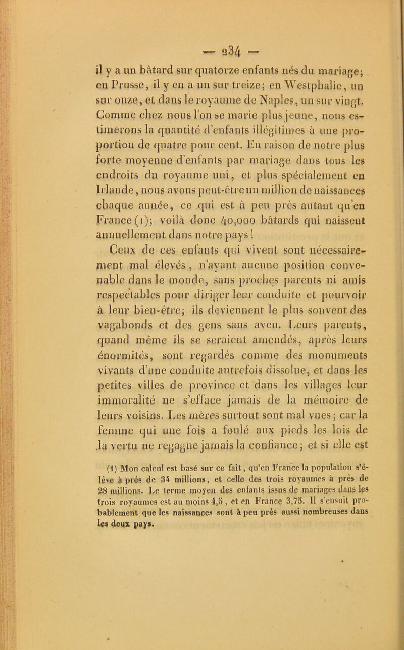 — ü34 — il y a un bâtard sur quatorze enfants nés du mariage; en Prusse, il y en a un sur treize; en Westphalie, un sur onze, et dans le royaume de Naples, un sur vingt. Comme chez nous l’on se marie plus jeune, nous es- timerons la quantité d’enfants illégitimes à une pro- portion de quatre pour cent. En raison do notre plus forte moyenne d’enfants par mariage dans tous les endroits du royaume uni, et plus spécialement eu Irlande, nous avons peut-être un million de naissances chaque année, ce qui est à peu près autant qu’en France (i); voilà donc 40,000 bâtards qui naissent annuellement dans notre pays ! Ceux de ces enfants qui vivent sont nécessaire- ment mal élevés , n’ayant aucune position conve- nable dans le monde, sans proches parents ni amis respectables pour diriger leur conduite et pourvoir à leur bien-être; ils deviennent le plus souvent des vagabonds et des gens sans aveu. Leurs parents, quand même ils se seraient amendés, après leurs énormités, sont regardés comme des monuments vivants d’une conduite autrefois dissolue, et dans les petites villes de province et dans les villages leur immoralité ne s’efface jamais de la mémoire de leurs voisins. Les mères surtout sont mal vues ; car la femme qui une fois a foulé aux pieds les lois de .la vertu ne regagne jamais la confiance ; et si elle est (1) Mon calcul est basé sur ce fait, qu’en France la population s'é- lève à près de 34 millions, et celle des trois royaumes à près de 28 millions, be terme moyen des enfants issus de mariages dans les trois royaumes est au moins 4,b , et en France 3,7o. Il s’ensuit pro- bablement que les naissances sont à peu prés aussi nombreuses dans les doux pays.