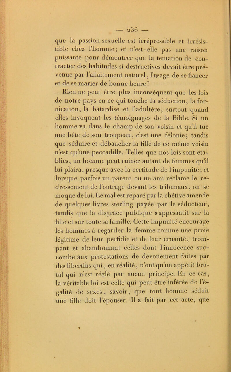 que la passion sexuelle est irrépressible et irrésis- tible chez riioinmcj et n’est-elle pas une raison puissante pour démontrer que la tentation de con- tracter des habitudes si destructives devait être pré- venue par l’allaitement naturel, l’usage de se fianeer et de se marier de bonne heure ? Rien ne peut être plus inconséquent que les lois de notre pays en ce qui touche la séduction, la for- nication, la bâtardise et l’adultère, surtout quand elles invoquent les témoignages de la Bible. Si un homme va dans le champ de son voisin et qu’il tue une bête de son troupeau, c’est une félonie; tandis que séduire et débaucher la fille de ce même voisin n’est qu’une peccadille. Telles que nos lois sont éta- blies, un homme peut ruiner autant de femmes qu’il lui plaira, presque avec la certitude de l’impunité ; et lorsque parfois un parent ou un ami réclame le re- dressement de l’outrage devant les tribunaux, on se moque de lui. Le mal est réparé par la chétive amende de quelques livres sterling payée par le séducteur, tandis que la disgrâce publique s’appesantit sur la fille et sur toute sa famille. Cette impunité encourage les hommes à regarder la femme comme une proie légitime de leur perfidie et de leur cruauté, trom- pant et abandonnant celles dont l’innocence suc- combe âux protestations de dévouement faites par des libertins qui, en réalité, n’ont qu’un appétit bru- tal qui n’est r^glé par aucun principe. En ce cas, la véritable loi est celle qui peut être inférée de l’é- galité de sexes , savoir, que tout homme séduit une fille doit l’épouser. Il a fait par cet acte, que