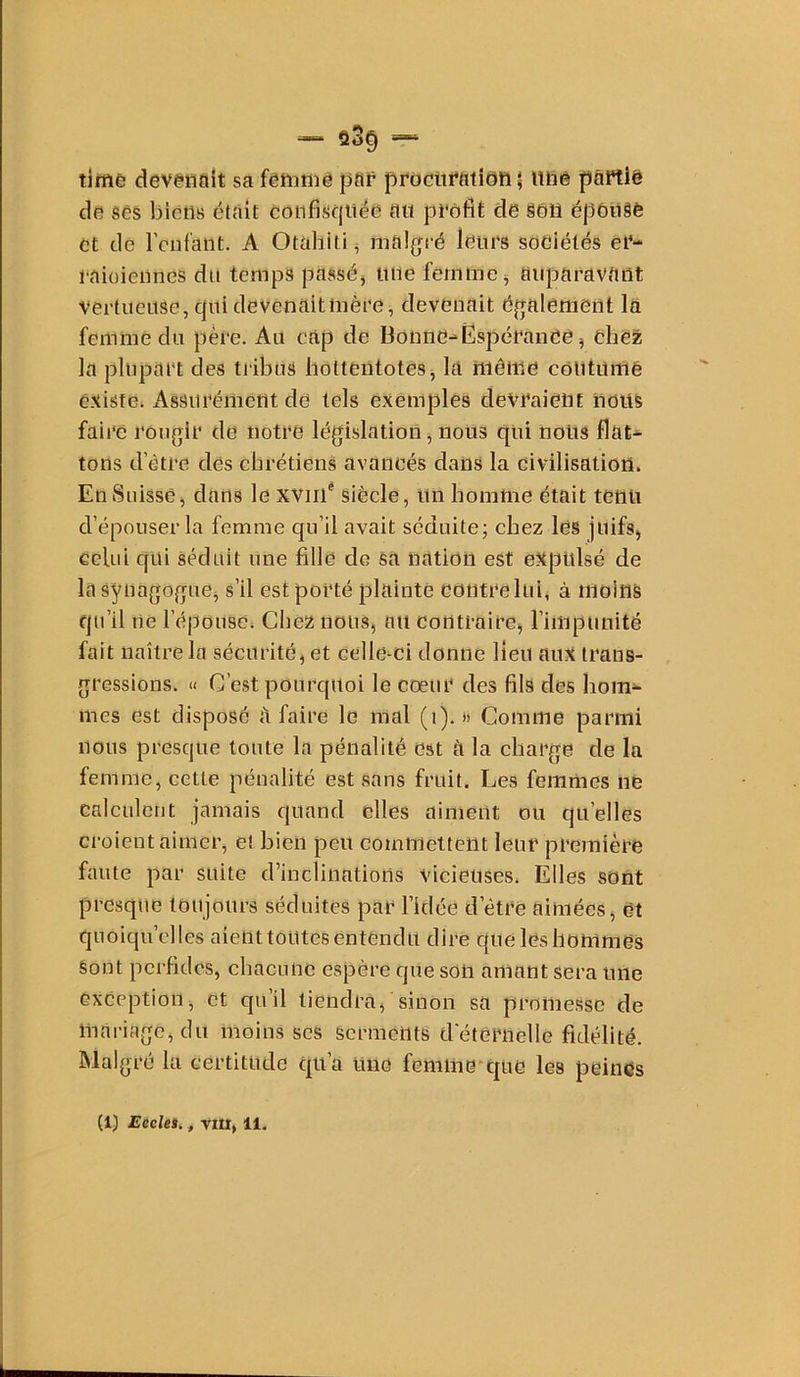 timê devaiinit sa fêïnniê par procitratîdn ; itriê paftië dfi ses bictiB était conjfisqiiéd a« profit cle §ôü épôiiâè et tle l’cufant. A Otaliiti ^ malfjré leurs sociétés ei‘- 1‘aiüieiines du temps passée tiiie femme ^ aiiparavUilt •vertueuse, ejui devenait mère, devenait également là femme du père. Au cap de Bonne-ËspéranCe, cbêë; la plupart des tribus liottentotesj la iiiênie coutumé é.xiste. Assurément de tels exemples devraient noiiS faire rougir de notre législation, nous qui nous flat- tons d’être des chrétiens avancés dans la civilisation. En Suisse) dans le xviil* siècle, un homme était tenu d’épouser la femme qu’il avait séduitej chez les juifs, celui qui séduit une fille de sa nation est expulsé de la synagogue, s’il est porté plainte contre lui, à moins qu’il tie l’épouse. Cliez nous, ou contraire, l’impunité fait naître la sécurité, et celle-ci donne lieu aux trans- gressions. « C’est pourquoi le coeur des fils des hom- mes est disposé a faire le mal (i). )> Comme parmi nous presque toute la pénalité est à la charge de la femme, cette pénalité est sans fruit. Les femmes ne calculent jamais quand elles aiment ou quelles croient aimer, et bien peu commettent leur première faute par suite d’inclinations vicieuses. Elles sont presque toujours séduites par l’idée d’être aimées, et quoiqu’elles aient toutes entendu dire quélcsliommes Sont perfides, chacune espère que son amont sera une exception, et qu’il tiendra, sinon sa promesse de mariage, du moins scs serments detèruelle fidélité. Malgré la certitude qu’a une femm0't|uc les peines