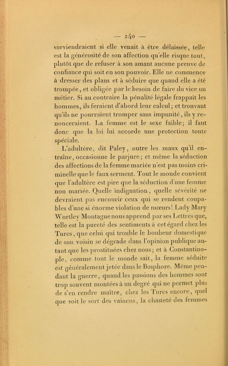 surviendraient si elle venait à être délaissée, telle est la générosité de son affection quelle risque tout, plutôt que de refuser à son amant aucune preuve de confiance qui soit en son pouvoir. Elle ne commence à dresser des plans et à sédume que quand elle a été trompée, et obligée par le besoin de faire du vice un métier. Si au contraire la pénalité légale frappait les hommes, ils feraient d’abord leur calcul ; et trouvant qu’ils ne pourraient tromper sans impunité, ils y re- nonceraient. La femme est le sexe faible; il faut donc que la loi lui accorde une protection toute spéciale. L’adultère, dit Paley, outre les maux qu’il en- traîne, occasionne le parjure; et même la séduction des affections de la femme mariée n’est pas moins cri- minelle que le faux serment. Tout le monde convient que l’adultère est pire que la séduction d’une femme non mariée. Quelle indignation, quelle sévérité ne devraient pas encourir ceux qui se rendent coupa- bles d’une si énorme violation de moeurs! Lady Mary Wortley Montagne nous apprend par ses Lettres que, telle est la pureté des sentiments à cet égard chez les Tures, que celui qui trouble le bonheur domestique de son voisin se dégrade dans l’opinion publique au- tant que les prostituées chez nous; et à Constantino- ple, comme tout le monde sait, la femme séduite est généralement jetée dans le Bosphore. Même pen- dant la guerre, quand les passions des hommes sont trop souvent montées à un degré qui ne permet plus de s’en rendre maître, chez les Turcs encore, quel que soit le sort des vaincus, la cliasteté des femmes