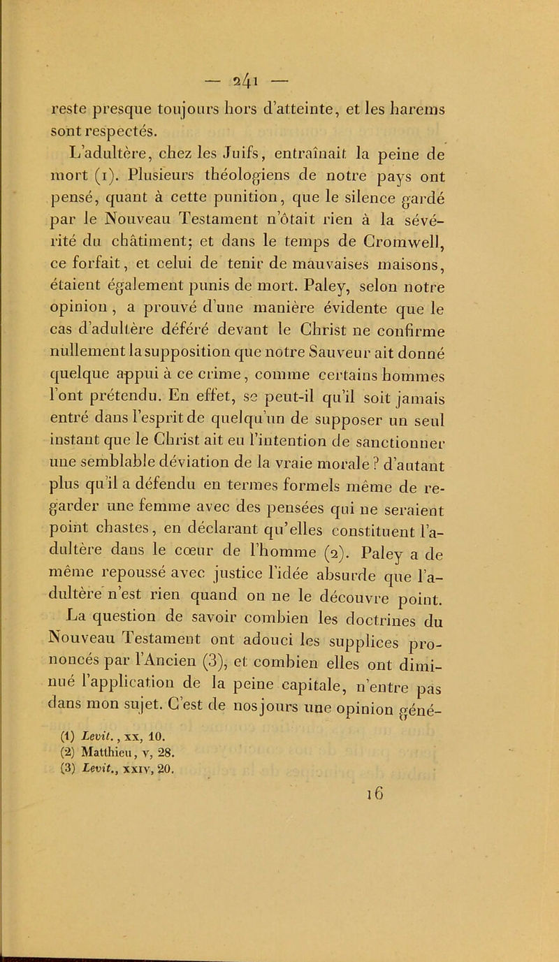 — ^l\\ — reste presque toujours hors d’atteinte, et les harems sont respectés. L’adultère, chez les Juifs, entraînait la peine de mort (i). Plusieurs théologiens de notre pays ont pensé, quant à cette punition, que le silence gardé par le Nouveau Testament n’ôtait rien à la sévé- rité du châtiment; et dans le temps de Cromwell, ce forfait, et celui de tenir de mauvaises maisons, étaient également punis de mort. Paley, selon notre opinion, a prouvé d’une manière évidente que le cas d’adultère déféré devant le Christ ne confirme nullement la supposition que notre Sauveur ait donné quelque appui à ce crime, comme certains hommes l’ont prétendu. En effet, se peut-il qu’il soit jamais entré dans l’esprit de quelqu’un de supposer un seul instant que le Christ ait eu l’intention de sanctionner une semblable déviation de la vraie morale ? d’autant plus qu’il a défendu en tenues formels même de re- garder une femme avec des pensées qui ne seraient point chastes, en déclarant qu’elles constituent l’a- dultère dans le cœur de l’homme (2). Paley a de même repoussé avec justice l’idée absurde que l’a- dultère n’est rien quand on ne le découvre point. La question de savoir combien les doctrines du Nouveau Testament ont adouci les supplices pro- noncés par l’Ancien (3), et combien elles ont dimi- nué l’application de la peine capitale, n’entre pas dans mon sujet. C’est de nosjours une opinion géné- (1) Levit., XX, 10. (2) Matthieu, v, 28. (3) Levit., XXIV, 20.