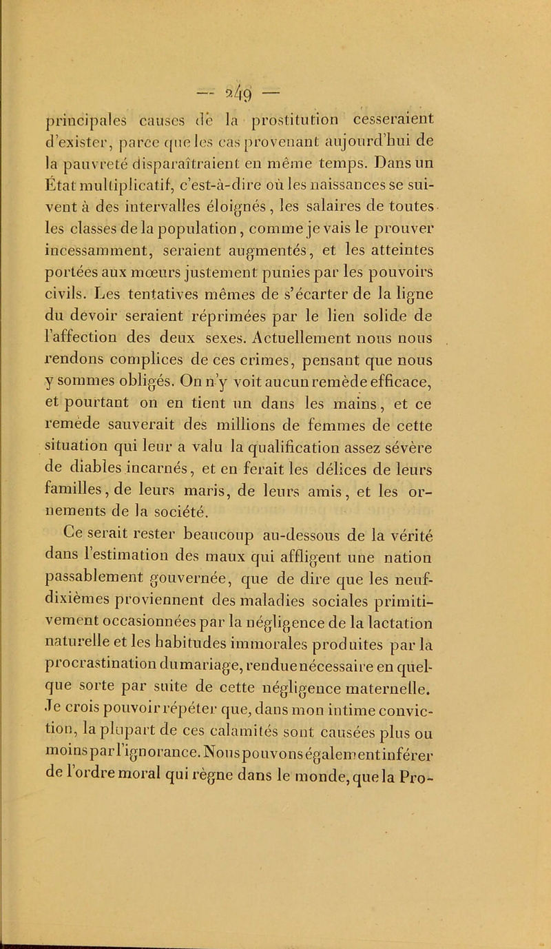 principales causes dé la prostitution cesseraient d’exister, parce ([iieles cas provenant aujourd’hui de la pauvreté disparaîtraient en même temps. Dans un État multiplicatif, c’est-à-dire où les naissances se sui- vent à des intervalles éloignés, les salaires de toutes les classes de la population, comme je vais le prouver incessamment, seraient augmentés, et les atteintes portées aux mœurs justement punies par les pouvoirs civils. Les tentatives mêmes de s’écarter de la ligne du devoir seraient réprimées par le lien solide de l’affection des deux sexes. Actuellement nous nous rendons complices de ces crimes, pensant que nous y sommes obligés. On n’y voit aucun remède efficace, et pourtant on en tient un dans les mains, et ce remède sauverait des millions de femmes de cette situation qui leur a valu la qualification assez sévère de diables incarnés, et en ferait les délices de leurs familles, de leurs maris, de leurs amis, et les or- nements de la soeiété. Ce serait rester beaucoup au-dessous de la vérité dans l’estimation des maux qui affligent une nation passablement gouvernée, que de dire que les neuf- dixièmes proviennent des maladies sociales primiti- vement occasionnées par la négligence de la laetation naturelle et les habitudes immorales produites par la procrastination dumariage, renduenécessaire en quel- que sorte par suite de cette négligence maternelle. Je crois pouvoir répéter que, dans mon intime convic- tion, la plupart de ces calamités sont causées plus ou moinsparl ignoranee. Nonspouvonségalementinférer