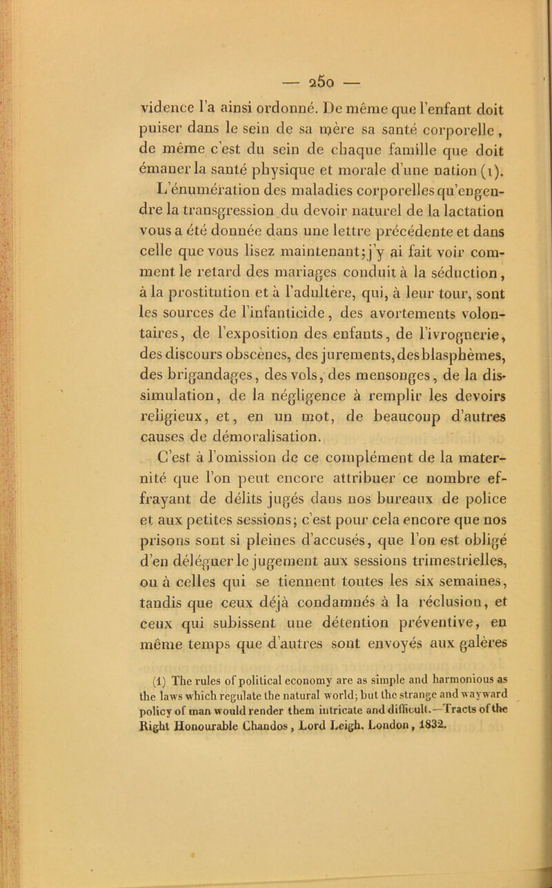 vidence l’a ainsi ordonné. De même que l’enfant doit puiser dans le sein de sa mère sa santé corporelle, de même c’est du sein de chaque famille que doit émaner la santé physique et morale d’une nation (i). L’énumération des maladies corporelles qu’engen- dre la transgression du devoir naturel de la lactation vous a été donnée dans une lettre précédente et dans celle que vous lisez maintenant; j’y ai fait voir com- ment le retard des mariages conduit à la séduction, à la prostitution et à l’adultère, qui, à leur tour, sont les sources de l’infanticide, des avortements volon- taires, de l’exposition des enfants, de l’ivrognerie, des discours obscènes, des jurements, des blasphèmes, des brigandages, des vols, des mensonges, de la dis- simulation, de la négligence à remplir les devoirs religieux, et, en un mot, de beaucoup d’autres causes de démoralisation. C’est à l’omission de ce complément de la mater- nité que l’on peut encore attribuer ce nombre ef- frayant de délits jugés dans nos bureaux de police et aux petites sessions; c’est pour cela encore que nos prisons sont si pleines d’accusés, que l’on est obligé d’en déléguer le jugement aux sessions trimestrielles, ou à celles qui se tiennent toutes les six semaines, taudis que ceux déjà condamnés à la réclusion, et ceux qui subissent une détention préventive, en même temps que d’autres sont envoyés aux galères (1) The rules of polilical economy are as simple and harmonious as the laws which regulate lhe natural world; but ihc strange and wayward policyof man wouldrender them intricate anddiflicull.— fractsofüie Right Honouxable Chandos, Lord Leigh. London, 1832.