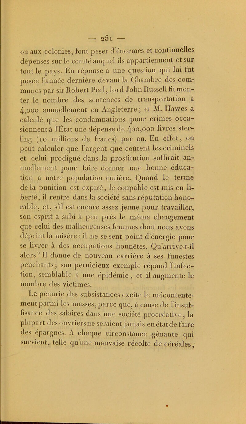 2Ô1 OU aux colonies, font peser d’énormes et continuelles dépenses sur le comté auquel ils appartiennent et sur tout le pays. En réponse à une question qui lui fut posée l’année dernière devant la Chambre des com- munes par sir Robert Peel, lord John Russell fit mon- ter le nombre des sentences de transportation à 4,000 annuellement en Angleterre ; et M. Hawes a calculé que les condamnations pour crimes occa- sionnent à l’État une dépense de 4oo,ooo livres ster- ling (lo millions de francs) par an. En effet, on peut calculer que l’argent que coûtent les criminels et celui prodigué dans la prostitution suffirait an- nuellement pour faire donner une bonne éduca- tion à notre population entière. Quand le terme de la punition est expiré, le coupable est mis en li- berté; il rentre dans la société sans réputation hono- rable, et, s’il est encore assez jeune pour travailler, son esprit a subi à peu près le même changement que celui des malheureuses femmes dont nous avons dépeint la misère ; il ne se sent point d’énergie pour se livrer à des occupations honnêtes. Qu’arrive-t-il alors Il donne de nouveau carrière à ses funestes penchants ; son pernicieux exemple répand l’infec- tion, semblable à une épidémie, et ü augmente le nombre des victimes. La pénurie des subsistances excite le mécontente- ment parmi les masses, parce que, à cause de Tinsuf- fisance des salaires dans une société procréative, la plupart des ouvriers ne seraient jamais enétatde faire des épargnés. A chaque circonstance gênante qui survient, telle qu’une mauvaise récolte de céréales,