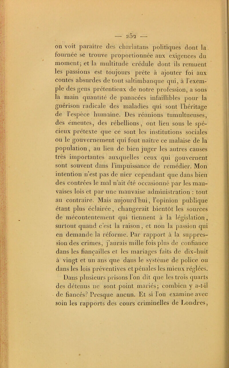 on voit paraître des eharlatans politicjues dont la fournée se trouve proportionnée aux exigences du moment; et la multitude crédule dont ils remuent les passions est toujours prête à ajouter foi aux contes absurdes de tout saltimbanque qui, à l’exem- ple des gens prétentieux de notre profession, a sous la main quantité de panacées infaillibles pour la guérison radicale des maladies qui sont l’héritage de l’espèce humaine. Des réunions tumultueuses, des émeutes, des rébellions, ont lieu sous le spé- cieux prétexte que ce sont les institutions sociales ou le gouvernement qui font naître ce malaise de la population, au lieu de bien juger les autres causes très importantes auxquelles ceux qui gouvernent sont souvent dans l’impuissance de remédier. Mon intention n’est pas de nier cependant que dans bien des contrées le mal n’ait été occasionné par les mau- vaises lois et par une mauvaise administration : tout au contraire, Mais aujourd’hui, l’opinion publique étant plus éclairée, changerait bientôt les sources de mécontentement qui tiennent à la législation, surtout quand c’est la raison, et non la passion qui en demande la réforme. Par rapport à la suppres- sion des crimes, j’aurais mille fois plus de confiance dans les fiançailles et les mariages faits de dix-huit à vingt et un ans que dans le système de police ou dans les lois préventives et pénales les mieux réglées. Dans plusieurs prisons l’on dit que les trois quarts des détenus ne sont point mariés; combien y a-t-il de fiancés? Presque aucun. Et si l’on examine avec soin les rapports des cours criminelles de Londres,