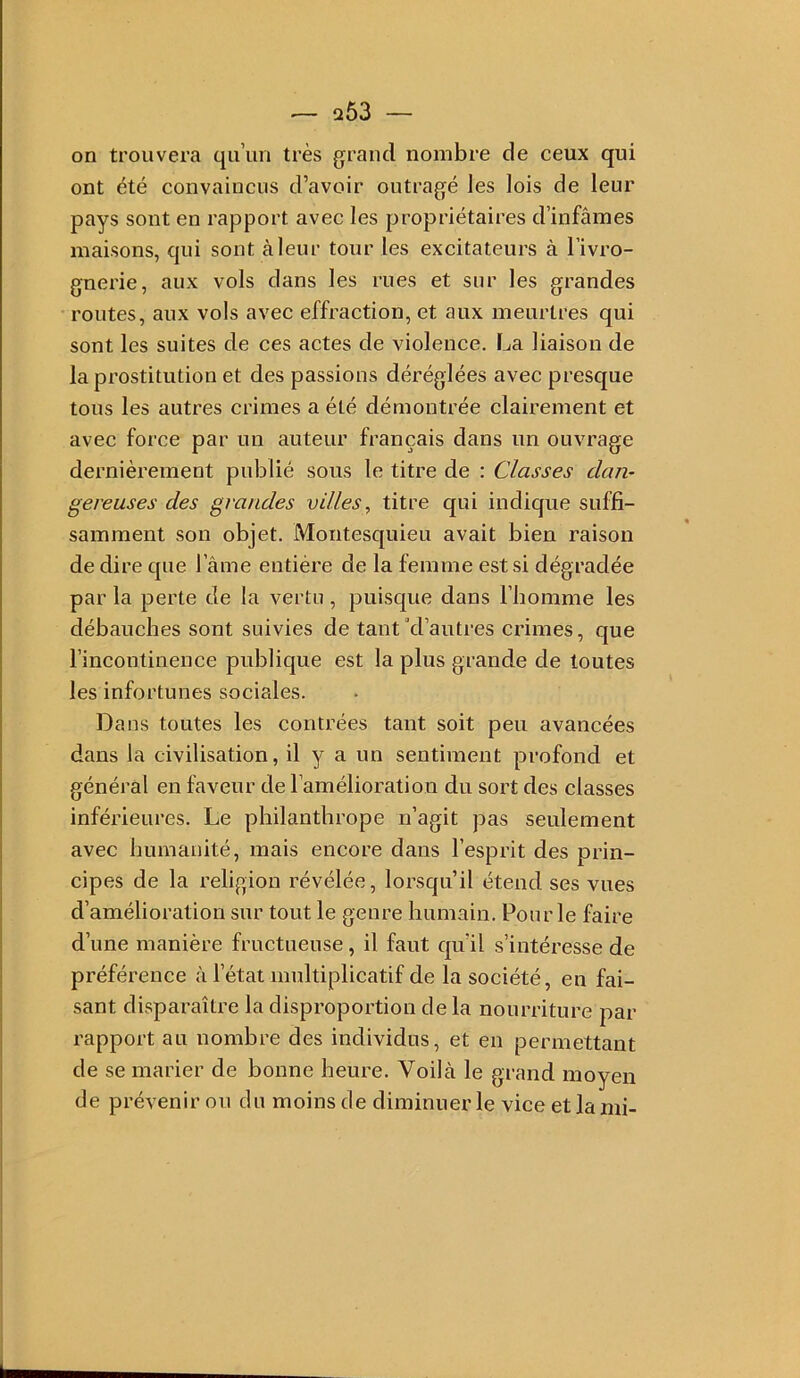 on trouvera qu’un très grand nombre de ceux qui ont été convaincus d’avoir outragé les lois de leur pays sont en rapport avec les propriétaires d’infâmes maisons, qui sont àleur tour les excitateurs à l’ivro- gnerie, aux vols dans les rues et sur les grandes routes, aux vols avec effraction, et aux meurtres qui sont les suites de ces actes de violence. La liaison de la prostitution et des passions déréglées avec presque tous les autres crimes a été démontrée clairement et avec force par un auteur français dans un ouvrage dernièrement publié sous le titre de : Classes dan- gereuses des grandes vdles, titre qui indique suffi- samment son objet. Montesquieu avait bien raison de dire que l’âme entière de la femme est si dégradée par la perte de la vertu, puisque dans l’homme les débauches sont suivies de tant’d’autres crimes, que l’incontinence publique est la plus grande de toutes les infortunes sociales. Dans toutes les contrées tant soit peu avancées dans la civilisation, il y a un sentiment profond et général en faveur de l’amélioration du sort des classes inférieures. Le philanthrope n’agit pas seulement avec humanité, mais encore dans l’esprit des prin- cipes de la religion révélée, lorsqu’il étend ses vues d’amélioration sur tout le genre humain. Pour le faire d’une manière fructueuse, il faut qu’il s’intéresse de préférence à l’état multiplicatif de la société, en fai- sant disparaître la disproportion delà nourriture par rapport au nombre des individus, et en permettant de se marier de bonne heure. Voilà le grand moyen de prévenir ou du moins de diminuer le vice et la mi-