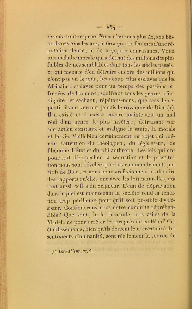 sère de toute espèce! Nous n’aurions plus 4o,ooo bâ- tards nés tous les ans, ni 6o à 70,000 femmes d’une ré- putation flétrie, ni 60 à 70,000 courtisanes. Voici une maladie morale qui a détruit des millions des plus faibles de nos semblables clans tous les siècles passés, et qui menace d’en détruire encore des millions qui n’ont pas vu le jour, beaucoup plus esclaves cpe les Africains, esclaves pour un temps des passions ef- frénées de l’homme, souffrant tous les genres d’in- dignité, et sachant, répétons-nous, cjue sans le re- pentir ils ne verront jamais le royaume de Dieu (1). Il a existé et il existe encore maintenant un mal réel d’un genre le plus invétéré, détruisant par son action constante et maligne la santé, la morale et la vie. Voilà bien certainement un objet qui mé- rite l’attention du théologien, du législateur, de l’homme d’Etat et du philanthrope. Les lois qui ont pour but d’empêcher la séduction et la prostitu- tion nous sont révélées par les commandements po- sitifs de Dieu, et nous pouvons facilement les déduire des rapports qu’elles ont avec les lois naturelles, qui sont aussi celles du Seigneur. L’état de dépravation dans lequel est maintenant la société rend la tenta- tion trop périlleuse pour c[u’il soit possible d’y ré- sister. Continuerons-nous notre conduite répréhen- sible? Que sont, je le demande, nos asiles de la Madeleine pour arrêter les progrès de ce fléau? Ces établissements, bien qu’ils doivent leur création à des sentiments d’humanité, sont réellement la source de (1) Corinthiens, vi, 9.