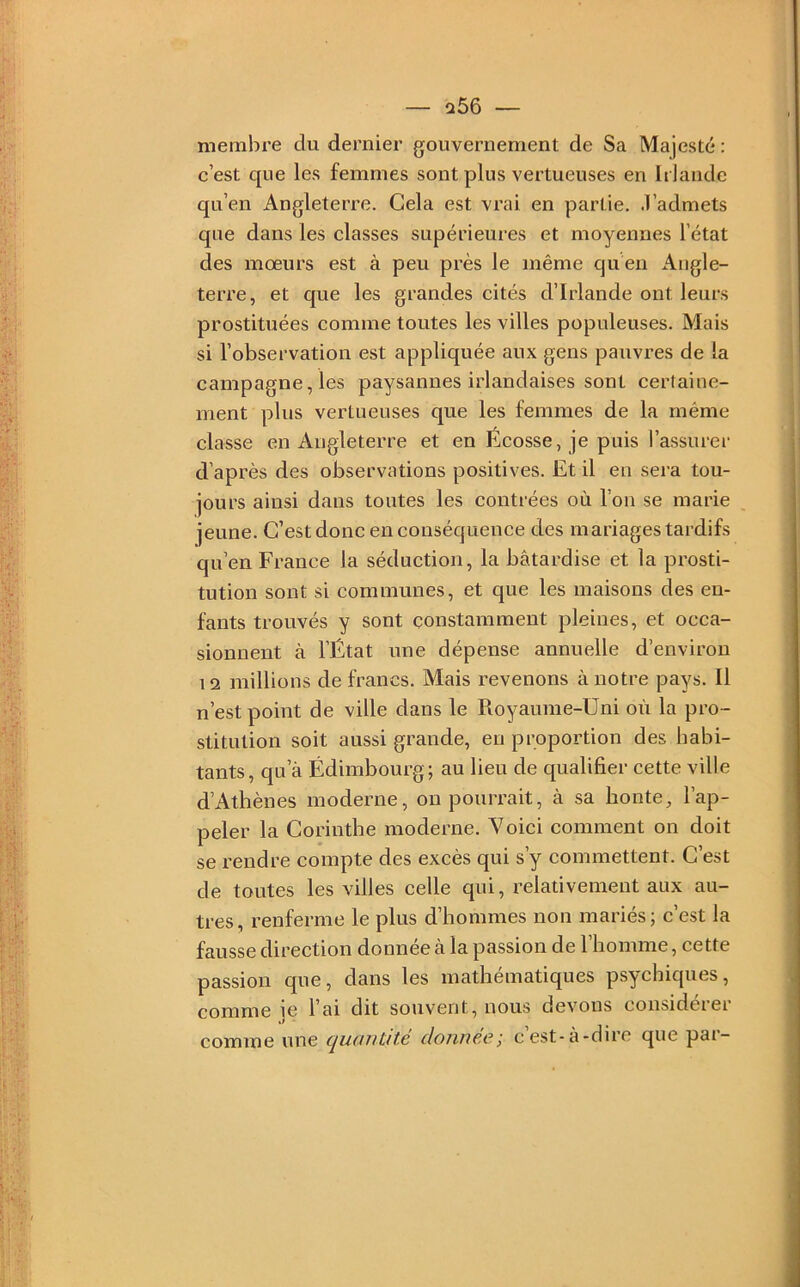 — a56 membre du dernier gouvernement de Sa Majesté : c’est que les femmes sont plus vertueuses en Irlande qu’en Angleterre. Gela est vrai en partie. .T’admets que dans les classes supérieures et moyennes l’état des mœurs est à peu près le même qu en Angle- terre, et que les grandes cités d’Irlande ont leurs prostituées comme toutes les villes populeuses. Mais si l’observation est appliquée aux gens pauvres de la campagne, les paysannes irlandaises sont certaine- ment plus vertueuses que les femmes de la même classe en Angleterre et en Écosse, je puis l’assurei’ d’après des observations positives. Et il en sera tou- jours ainsi dans toutes les contrées où l’on se marie jeune. C’est donc en conséquence des mariages tardifs qu’en France la séduction, la bâtardise et la prosti- tution sont si communes, et que les maisons des en- fants trouvés y sont constamment pleines, et occa- sionnent à l’État une dépense annuelle d’environ 12 millions de francs. Mais revenons à notre pays. Il n’est point de ville dans le Royaume-Uni où la pro- stitution soit aussi grande, en proportion des habi- tants, qu’à Édimbourg; au lieu de qualifier cette ville d’Athènes moderne, on pourrait, à sa honte, l’ap- peler la Corinthe moderne. Voici comment on doit se rendre compte des excès qui s’y commettent. C’est de toutes les villes celle qui, relativement aux au- tres, renferme le plus d’hommes non mariés; c’est la fausse direction donnée a la passion de 1 homme, cette passion que, dans les mathématiques psychiques, comme ie l’ai dit souvent, nous devons consideiei comme une quüutite donnée', cest-à-dire que par-