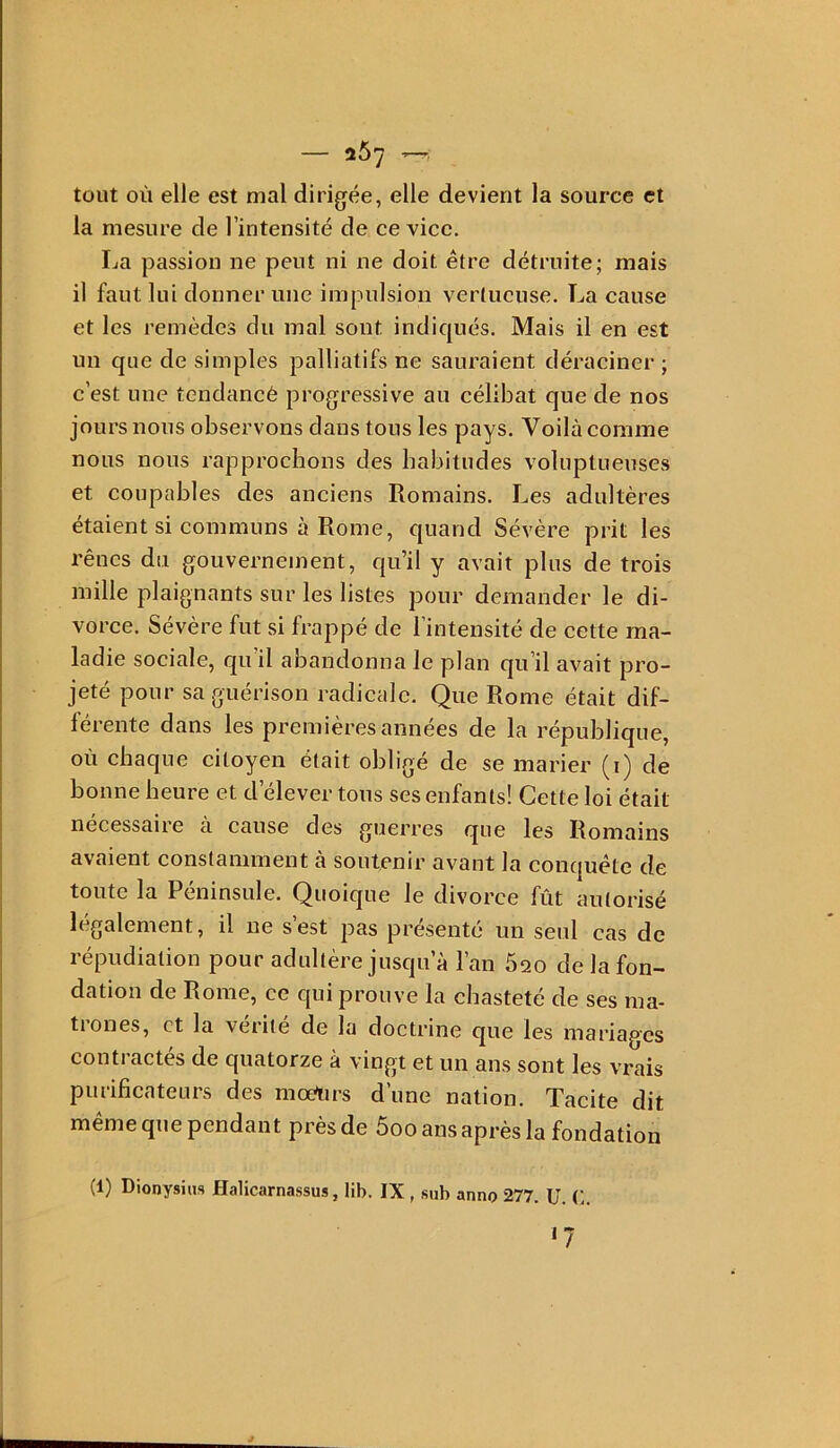 tout où elle est mal dirigée, elle devient la source et la mesure de l’intensité de ce vice. La passion ne peut ni ne doit être détruite; mais il faut lui donner une impulsion vertueuse. La cause et les remèdes du mal sont indiqués. Mais il en est un que de simples palliatifs ne sauraient déraciner ; c’est une tendancé progressive au célibat que de nos jours nous observons dans tous les pays. Voilà comme nous nous rapprochons des habitudes voluptueuses et coupables des anciens Romains. Les adultères étaient si communs à Rome, quand Sévère prit les rênes du gouvernement, qu’il y avait plus de trois mille plaignants sur les listes pour demander le di- vorce. Sévère fut si frappé de l’intensité de cette ma- ladie sociale, qu’il abandonna le plan qu’il avait pro- jeté pour sa guérison radicale. Que Rome était dif- férente dans les premières années de la république, où chaque citoyen était obligé de se marier (i) de bonne heure et d’élever tous ses enfants! Cette loi était necessaire a cause des guerres que les Romains avaient constamment à soutenir avant la conquête de toute la Péninsule. Quoique le divorce fût autorisé légalement, il ne s’est pas présenté un seul cas de répudiation pour adultère jusqu’à l’an 620 de la fon- dation de Rome, ce qui prouve la chasteté de ses ma- tiones, et la vérité de la doctrine que les mariages contractés de quatorze à vingt et un ans sont les vrais purificateurs des moèurs d’une nation. Tacite dit même que pendant près de 5oo ans après la fondation (1) Dionysius Halicarnassus, lib. IX , sub anno 277. U. C. 17