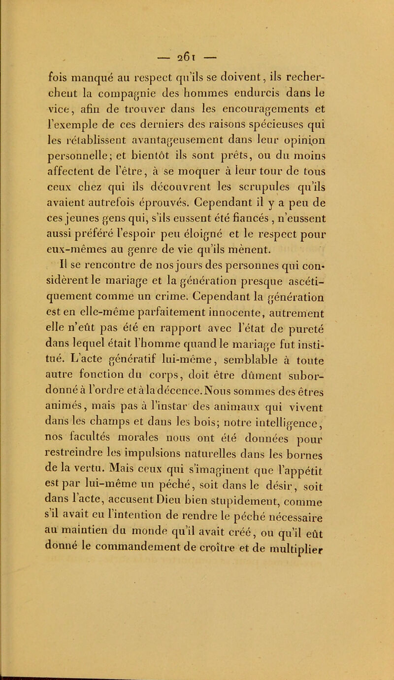 fois manqué au respect qu’ils se doivent, ils recher- chent la compagnie des hommes endurcis dans le vice, afin de trouver dans les encouragements et l’exemple de ces derniers des raisons spécieuses qui les rélablissent avantageusement dans leur opinfon personnelle; et bientôt ils sont prêts, ou du moins affectent de l’être, à se moquer à leur tour de tous ceux chez qui ils découvrent les scrupules qu’ils avaient autrefois éprouvés. Cependant il y a peu de ces jeunes gens qui, s’ils eussent été fiancés , n’eussent aussi préféré l’espoir peu éloigné et le respect pour eux-mêmes au genre de vie qu’ils mènent. Il se rencontre de nos jours des personnes qui con- sidèrent le mariage et la génération presque ascéti- quement comme un crime. Cependant la génération est en elle-même parfaitement innocente, autrement elle n’eût pas été en rapport avec l’état de pureté dans lequel était l’homme quand le mariage fut insti- tué. L’acte génératif lui-même, semblable à toute autre fonction du corps, doit être dûment subor- donné à l’ordre et à la décence. Nous sommes des êtres animés, mais pas à l’instar des animaux qui vivent dans les champs et dans les bois; notre intelligence, nos facultés morales nous ont été données pour restreindre les impulsions naturelles dans les bornes de la vertu. Mais ceux qui s’imaginent que l’appétit est par lui-même un péché, soit dans le désir, soit dans 1 acte, accusent Dieu bien stupidement, comme s’il avait eu l’intention de rendre le péché nécessaire au maintien du monde qu’il avait créé, ou qu’il eût donné le commandement de croître et de multiplier