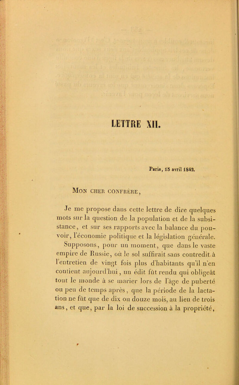 LETTRE XII. Paria, 18 avril 1842. Mon cher confrère, Je me propose dans cette lettre de dire quelques mots sur la question de la populaliou et de la subsi- stance , et sur ses rapports avec la balance du pou- voir, 1 économie politique et la législation générale. Supposons, pour un moment, que dans le vaste empire de Russie, où le sol suffirait sans contredit.à 1 entretien de vingt fois plus d’habitants qu’il n’en contient aujourd’hui, un édit fût rendu qui obligeât tout le monde à se marier lors de l âge de puberté ou peu de temps après, que la période de la lacta- tion ne fût que de dix ou douze mois, au lieu de trois ans, et que, par la loi de succession à la propriété,