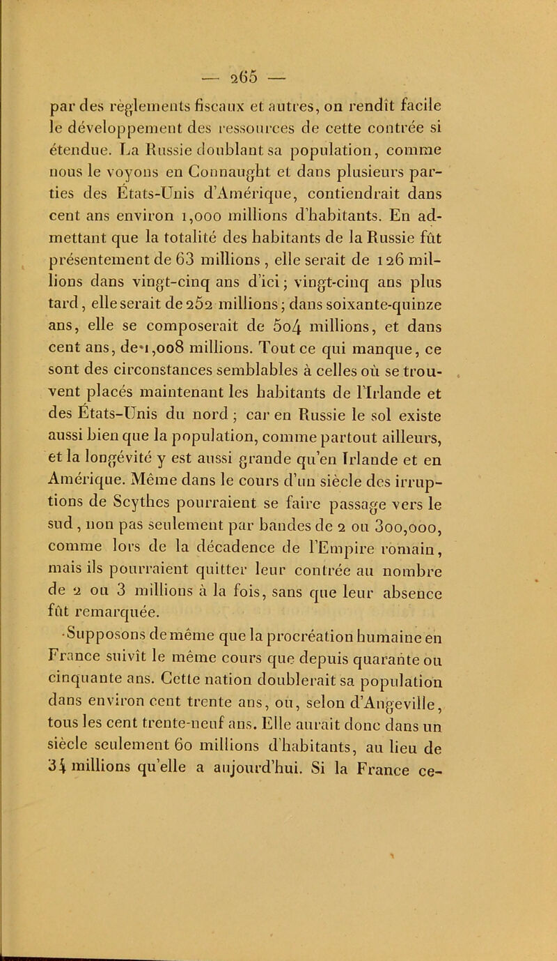 — q65 — par des règleinenls fiscaux et autres, on rendît facile le développement des ressources de cette contrée si étendue. La Russie doublant sa population, comme nous le voyons en Connaught et dans plusieurs par- ties des Etats-Unis d’Amérique, contiendrait dans cent ans environ 1,000 millions d’habitants. En ad- mettant que la totalité des habitants de la Russie fût présentement de 63 millions , elle serait de 126 mil- lions dans vingt-cinq ans d’ici ; vingt-cinq ans plus tard, elle serait de 262 millions ; dans soixante-quinze ans, elle se composerait de 5o4 millions, et dans cent ans, de»i,oo8 millions. Tout ce qui manque, ce sont des circonstances semblables à celles où se trou- . vent placés maintenant les habitants de l’Irlande et des États-Unis du nord ; car en Russie le sol existe aussi bien que la population, comme partout ailleurs, et la longévité y est aussi grande qu’en Irlande et en Amérique. Même dans le cours d’un siècle des irrup- tions de Scythes pourraient se faire passage vers le sud, non pas seulement par bandes de 2 ou 3oo,ooo, comme lors de la décadence de l’Empire romain, mais ils pourraient quitter leur contrée au nombre de 2 ou 3 millions à la fois, sans que leur absence fût remarquée. • Supposons de même que la procréation humaine en France suivît le même cours que depuis quarante ou cinquante ans. Cette nation doublerait sa population dans environ cent trente ans, ou, selon d’Angeville, tous les cent trente-neuf ans. Elle aurait donc dans un siècle seulement 60 millions d’habitants, au lieu de 34 millions quelle a aujourd’hui. Si la France ce-