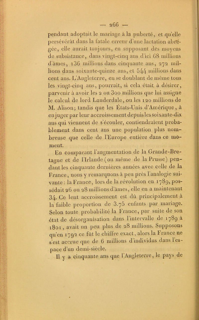 pendant adoptait le ïiiariage à la puberté, et quelle persévérât dans la fatale erreur d’nne lactation abré- gée, elle aurait toujours, en supposant des moyens de subsistance, dans vingt-cinq ans d’ici 68 millions d’âmes, i36 millions dans cinquante ans, 272 mil- lions dans soixante-quinze ans, et 544 millions dans cent ans. L’Angleterre, en se doublant de même tous les vingt-cinq ans, pourrait, si cela était â désirer, parvenir â avoir les 2 ou 3oo millions que lui assigne le calcul de lord Lauderdale, ou les 120 millions de M. Alison; tandis que les États-Unis d’Amérique, à eu juger par leur accroissement depuis les soixante-dix ans qui viennent de s’écouler, contiendraient proba- blement dans cent ans une population plus nom- breuse que celle de l’Europe entière dans ce mo- ment. Eu comparant l’augmentation de la Grande-Bre- tagne et de l’Irlande (ou même de la Prusse) pen- dant les cinquante dernières années avec celle de la Finance, nous y remarquons à peu près l’analogie sui- vante : la France, lors de la révolution en 1789, pos- sédait 26 ou 28 millions d’âmes, elle en a maintenant 34. Ce lent accroissement est dû principalement â la faible proportion de 3.76 enfants par mariage. Selon toute probabilité la France, par suite de son état de désorganisation dans l’intervalle de 1789 à 1801, avait un peu plus de 28 millions. Supposons qu’en 1792 ce fût le chiffre exact, alors la France ne s’est accrue que de 6 millions d individus dans 1 es- pace d’un demi-siècle. Il y a cinquante ans que l’Angleterre, le pays de