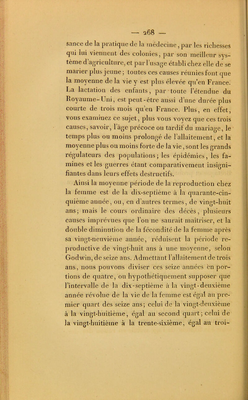 sance de la pratique de la médecine, par les ricliesses qui lui viennent des colonies, par son meilleur sys- tème d’agriculture, et par l’iisage établi chez elle de se marier plus jeune ; toutes ces causes réunies font que la moyenne de la vie y est plus élevée qu’en France. La lactation des enfants, par toute l’étendue du Royaume-Uni, est peut-être aussi d’une durée plus courte de trois mois qu’en France. Plus, en effet, vous examinez ce sujet, plus vous voyez que ces trois causes, savoir, 1 âge précoce ou tardif du mariage, le temps plus ou moins prolongé de l’allaitement, et la moyenne plus ou moins forte de la vie, sont les grands régulateurs des populations ; les épidémies, les fa- mines et les guerres étant comparativement insigni- fiantes dans leurs effets destructifs. Ainsi la moyenne période de la reproduction chez la femme est de la dix-septième à la quarante-cin- quième aimée, ou, en d’autres termes, de vingt-huit ans; mais le cours ordinaire des décès, plusieurs causes imprévues que l’on ne saurait maîtriser, et la double diminution de la fécondité de la femme après sa vingt-neuvième année, réduisent la période re- productive de vingt-huit ans à une moyenne, selon Godwin, de seize ans. Admettant l’allaitement de trois ans, nous pouvons diviser ces seize années en por- tions de quatre, ou hypothétiquement supposer que l’intervalle de la dix-septième à la vingt-deuxième année révolue de la vie de la femme est égal au pre- mier quart des seize ans; celui de la vingt-deuxième à la vingt-huitième, égal au second quart; celui de la vingt-huitième à la trente-sixième, égal au troi-