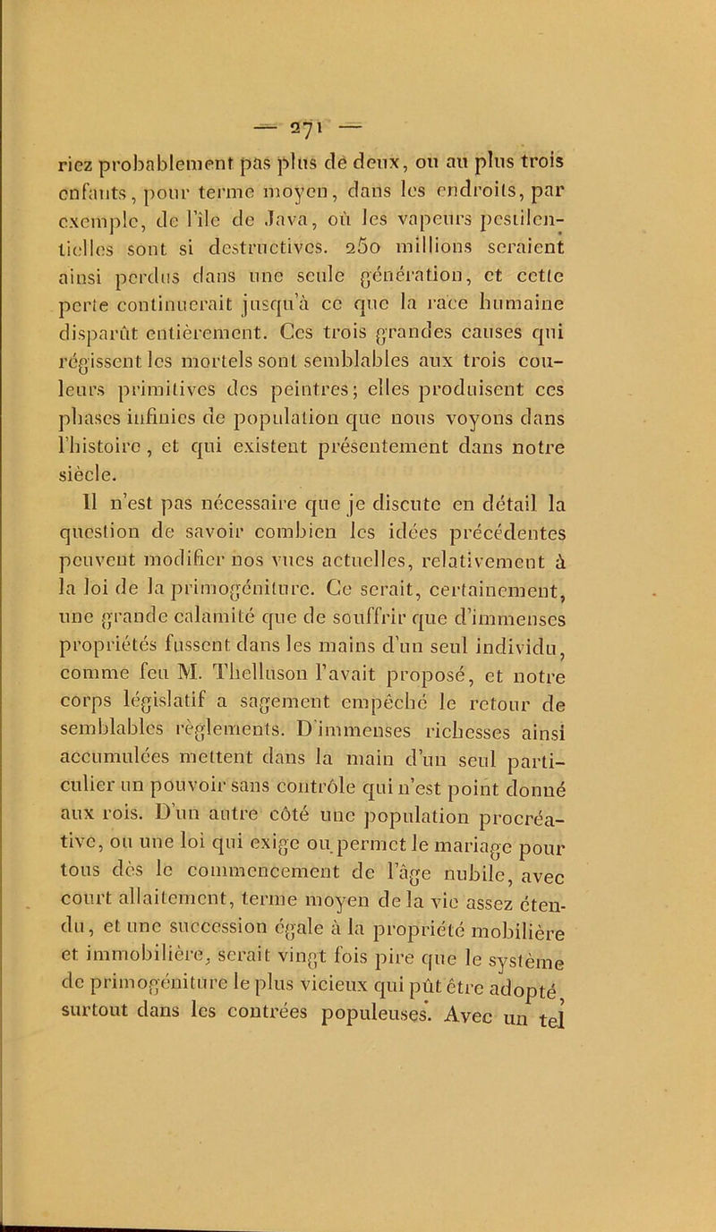 riez probablement pas pins clê deux, on an pins trois enfants, pour terme moyen, dans les endroits, par exemple, de l’île de Java, on les vapeurs pcsiilcn- ticllos sont si destructives. 260 millions seraient ainsi perdus dans une seule génération, et cette perte continuerait jnsqn’à ce que la i-aee humaine disparût entièrement. Ces trois grandes causes qui régissent les mortels sont semblables aux trois cou- leurs primitives des peintres; elles produisent ces phases infinies de population que nous voyons dans riiistoire, et qui e.vistent présentement dans notre siècle. Il n’est pas nécessaire que je discute en détail la question de savoir combien les idées précédentes peuvent modifier nos vues actuelles, relativement à la loi de la primogénilure. Ce serait, certainement, une grande calamité que de souffrir que d’immenses propriétés fussent dans les mains d’un seul individu, comme feu M. Tlielluson l’avait proposé, et notre corps législatif a sagement empêché le retour de semblables règlements. D'immenses richesses ainsi accumulées mettent dans la main d’un seul parti- culier un pouvoir sans contrôle qui n’est point donné aux rois. Dun autre côté une population procréa- tive, ou une loi qui exige ou permet le mariage pour tous dès le commencement de l’âge nubile, avec court allaitement, terme moyen de la vie assez éten- du, et une succession égale à la propriété mobilière et immobilière, serait vingt fois pire que le système de priinogéniture le plus vicieux qui pût être adopté surtout dans les contrées populeuses. Avec un tel
