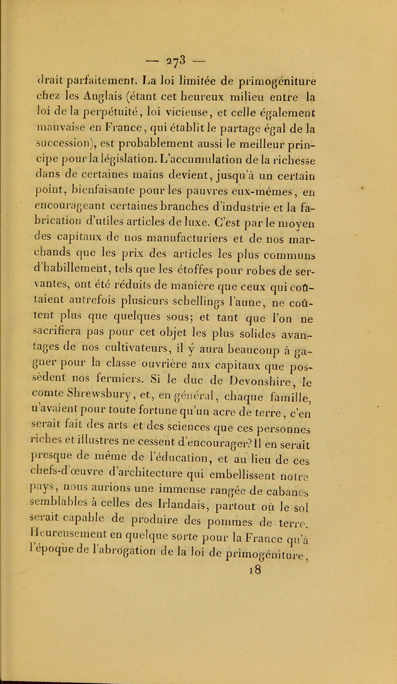 (Irait parfaitement. La loi limitée de primogéniture chez les Anglais (étant cet heureux milieu entre la loi de la perpétuité, loi vicieuse, et celle également mauvaise en France, qui établit le partage égal de la succession), est probablement aussi le meilleur prin- cipe pour la législation. L’accumulation de la richesse dans de certaines mains devient, jusqu’à un certain point, bienfaisante pour les pauvres eux-mêmes, en encourageant certaines branches d’industrie et la fa- brication d’utiles articles deluxe. C’est par le moyen des capitaux de nos manufacturiers et de nos mar- chands que les prix des articles les plus communs d habillement, tels que les étoffés pour robes de ser- vantes, ont été réduits de manière que ceux qui col- laient autrefois plusieurs scbellings Faune, ne coû- tent plus que quelques sous; et tant que l’on ne sacrifiera pas pour cet objet les plus solides avan- tages de nos cultivateurs, il y aura beaucoup à ga- gner pour la classe ouvrière aux capitaux que pos- sèdent nos fermiers. Si le duc de Devonshire, le comte Sbrewsbury, et, en général, chaque famille, u avaient pour toute fortune qu’un acre de terre, c’en serait fait des arts et (Jes sciences que ces personnes riches et illustres ne cessent d’encourager? Il en serait presque de meme de l’éducation, et au lieu de ces chefs-d’œuvre d’architecture qui embellissent notre pays, nous aurions une immense rangée de cabanes semblables à celles des Irlandais, partout où le sol seiait capable de produiiœ des pommes de terre, lieureusement en quelque sorte pour la France qu’à l’époque de l’abrogation de la loi de primogéniture, 18