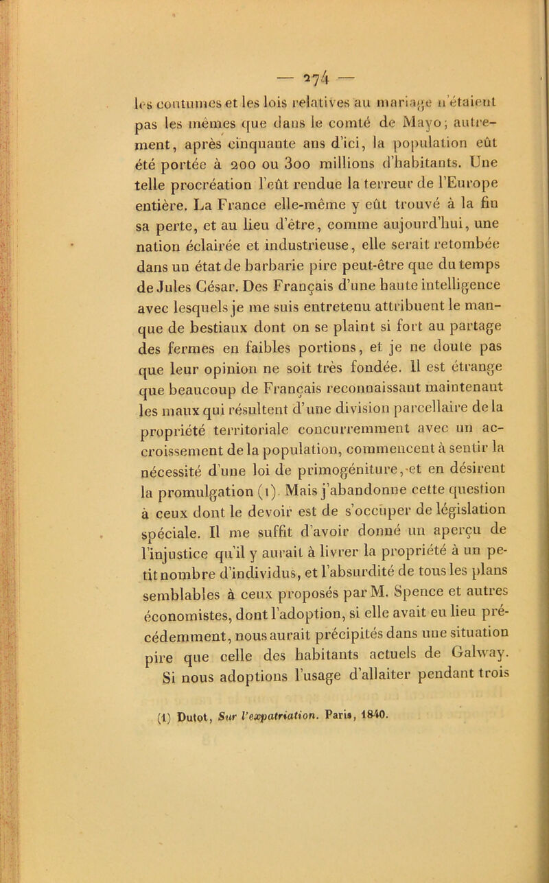 les coutumes et les lois relatives au maria{»,e n étaient pas les mêmes que dans le comté de Mayo; autre- ment, après cinquante ans d’ici, la population eût été portée à 200 ou 3oo raillions d’habitants. Une telle procréation l’eût rendue la terreur de l’Europe entière, La France elle-même y eût trouvé à la fin sa perte, et au lieu d’être, comme aujourd’hui, une nation éclairée et industrieuse, elle serait retombée dans un état de barbarie pire peut-être que du temps de Jules César. Des Français d’une haute intelligence avec lesquels je me suis entretenu attribuent le man- que de bestiaux dont on se plaint si fort au partage des fermes en faibles portions, et je ne doute pas que leur opinion ne soit très fondée. Il est étrange que beaucoup de Français reconnaissant maintenant les maux qui résultent d’une division parcellaire de la propriété territoriale concurremment avec un ac- croissement de la population, commencent à sentir la nécessité d’une loi de primogéniture,'et en désirent la promulgation (1). Mais j’abandonne cette question à ceux dont le devoir est de s’occuper de législation spéciale. Il me suffit d’avoir donné un aperçu de l’injustice qu’il y aurait à livrer la propriété à un pe- tit nombre d’individus, et l’absurdité de tous les plans semblables à ceux proposés parM. Spence et autres économistes, dont l’adoption, si elle avait eu lieu pré- cédemment, nous aurait précipités dans une situation pire que celle des habitants actuels de Gahvay. Si nous adoptions l’usage d’allaiter pendant trois (1) Dutot, Sur l’expatriation. Pari», 18-40.