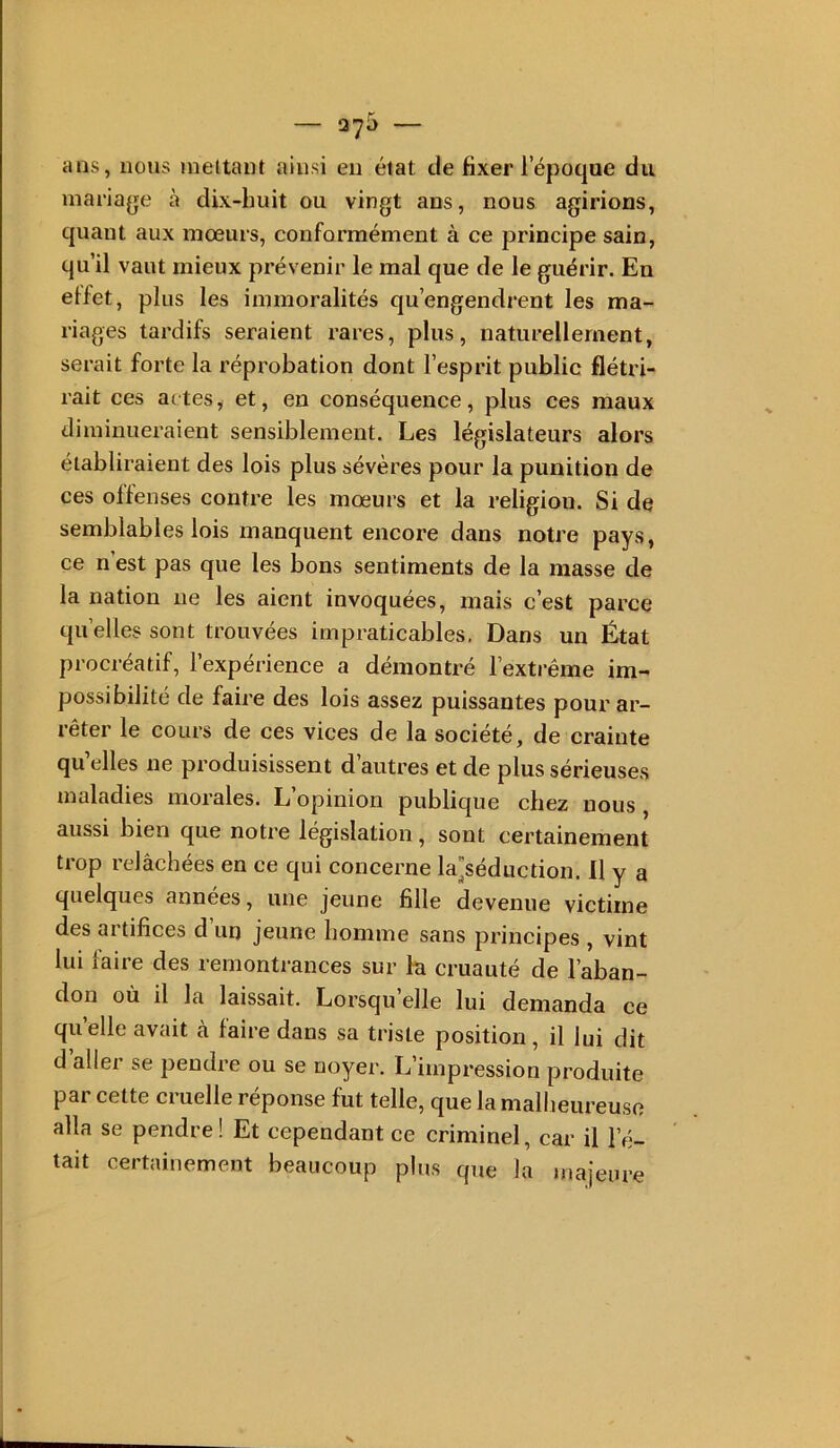 — — ans, nous mettant ainsi eu état de fixer l’époque du mariage à dix-huit ou vingt ans, nous agirions, quant aux mœurs, conformément à ce principe sain, qu’il vaut mieux prévenir le mal que de le guérir. En elfet, plus les immoralités qu’engendrent les ma- riages tardifs seraient rares, plus, naturellement, serait forte la réprobation dont l’esprit public flétri- rait ces actes y et, en conséquence, plus ces maux diminueraient sensiblement. Les législateurs alors établiraient des lois plus sévères pour la punition de ces offenses contre les mœurs et la religion. Si de semblables lois manquent encore dans notre pays, ce n est pas que les bons sentiments de la masse de la nation ne les aient invoquées, mais c’est parce qu’elles sont trouvées impraticables. Dans un État procréatif, l’expérience a démontré l’exti-ême im- possibilité de faire des lois assez puissantes pour ar- rêter le cours de ces vices de la société, de crainte quelles ne produisissent d’autres et de plus sérieuses maladies morales. L’opinion publique chez nous, aussi bien que notre législation, sont certainement trop relâchées en ce qui concerne laséduction. Il y a quelques années, une jeune fille devenue victime des artifices d un jeune homme sans principes , vint lui faire des remontrances sur la cruauté de l’aban- don où il la laissait. Lorsqu elle lui demanda ce quelle avait à faire dans sa triste position, il lui dit d aller se pendre ou se noyer. L’impression produite par cette cruelle réponse fut telle, que la mallieureuso alla se pendre! Et cependant ce criminel, car il l’é- tait certainement beaucoup plus que la majeure