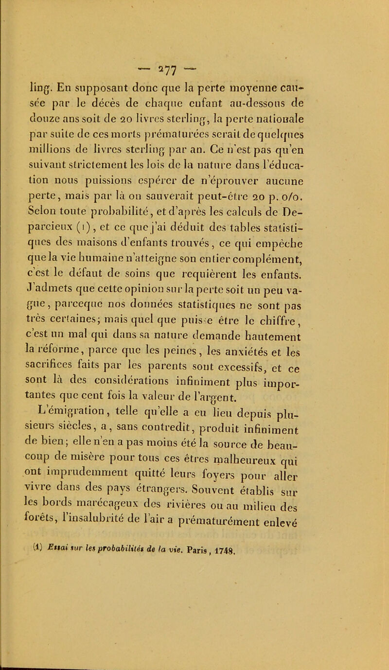 En supposant donc que la perte moyenne cau- sée par le décès de chaque enfant au-dessous de douze ans soit de 20 livres sterlinjj, la perte nationale par suite de ces morts prémafurées serait de quelques millions de livres sterling par an. Ce n'est pas qu’en suivant strictement les lois de la nature dans l’éduca- tion nous puissions espérer de n’éprouver aucune perte, mais par là on sauverait peut-être 20 p. 0/0. Selon toute probabilité, et d’après les caleuls de De- parcieux (1) , et ce que j’ai déduit des tables statisti- ques des maisons d’enfants trouvés, ce qui empêche quela vie humaine n’atteigne son entier complément, c’est le défaut de soins que requièrent les enfants. J’admets que cette opinion sur la perte soit un peu va- gue, pareeque nos données statistiques ne sont pas très certaines; mais quel que puis e être le chiffre, c’est un mal qui dans sa nature demande hautement la réforme, parce que les peines, les anxiétés et les sacrifices faits par les parents sont excessifs, et ce sont là des considérations infiniment plus impor- tantes que cent fois la valeur de l’argent. L émigration, telle qu elle a eu lieu depuis phi- sieuis siècles, a, sans contredit, produit infiniment de bien; elle n’eu a pas moins été la source de beau- coup de misère pour tous ces êtres malheureux qui ont imprudemment quitté leurs foyers pour aller vivre dans des pays étrangers. Souvent établis sur les bords maréeageux des rivières ou au milieu des forêts, l’insalubrité de l’air a prématurément enlevé (1) £t$ai tur les probabilités de la vie. Paris, 1748,