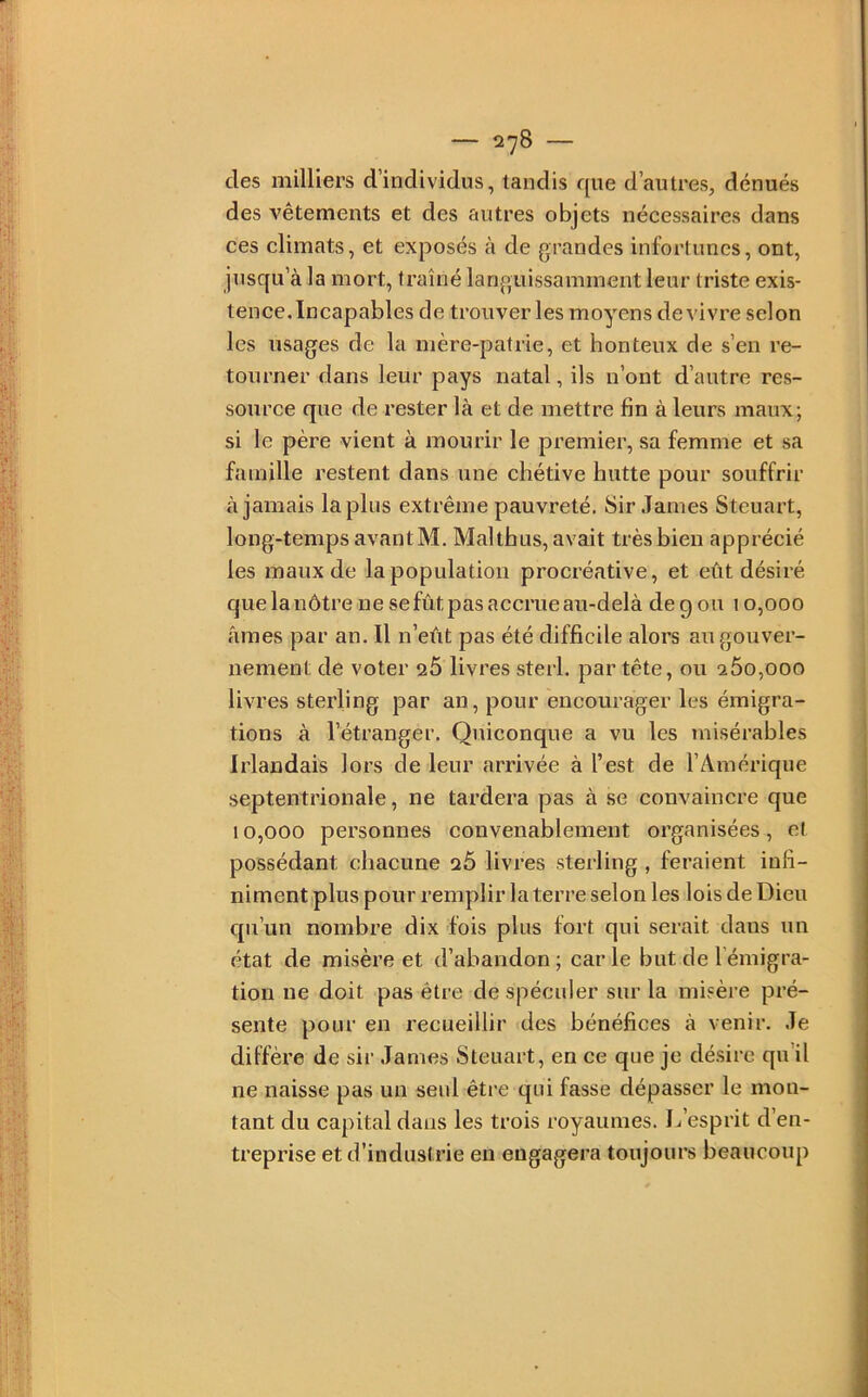 des milliers d’individus, tandis que d’autres, dénués des vêtements et des autres objets nécessaires dans ces climats, et exposés à de grandes infortunes, ont, jusqu’à la mort, traîné languissamment leur triste exis- tenee.Incapables de trouver les moyens de vivre selon les usages de la mère-patrie, et honteux de s’en re- tourner dans leur pays natal, ils n’ont d’autre res- source que de rester là et de mettre fin à leurs maux; si le père vient à mourir le premier, sa femme et sa famille restent dans une chétive hutte pour souffrir à jamais lapins extrême pauvreté. Sir James Steuart, long-temps avantM. Malthus, avait très bien apprécié les maux de la population procréative, et eût désiré que la nôtre ne se fût pas accrue au-delà de g ou 10,000 âmes par an. Il n’eût pas été difficile alors au gouver- nement de voter 26 livres sterl. par tête, ou 260,000 livres sterling par an, pour encourager les émigra- tions à l’étranger. Quiconque a vu les misérables Irlandais lors de leur arrivée à l’est de l’Amérique septentrionale, ne tardera pas à se convaincre que 10,000 personnes convenablement organisées, et possédant chacune 26 livi’es sterling, feraient infi- niment plus pour remplir la terre selon les lois de Dieu qu’un nombre dix fois plus fort qui serait dans un état de misère et d’abandon; carie but de l’émigra- tion ne doit pas être de spéculer sur la misère pré- sente pour en recueillir des bénéfices à venir. Je diffère de sir James Steuart, en ce que je désire qu'il ne naisse pas un seul être qui fasse dépasser le mon- tant du capital dans les trois royaumes. L’esprit d’en- treprise et d’industrie en engagera toujours beaucoup