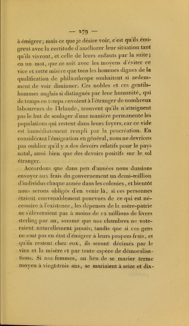 à émigrer; mais ce que je désire voir, c est qu ils émi- grent avec la certitude d’améliorer leur situation tant qu’ils vivront, et celle de leurs enfants par la suite; en un mot, que ce soit avec les moyens d’éviter ce vice et cette misère que tous les hommes dignes de la qualification de philanthrope souhaitent si ardem- ment de voir diminuer. Ces nobles et ces gentils- hommes anglais si distingués par leur humanité, qui de temps en temps envoient à l’étranger de nombreux laboureurs de l’Irlande, trouvent qu’ils n’atteignent pas le but de soulager d’une manière permanente les populations qui restent dans leurs foyers, car ce vide est immédiatement rempli par la procréation. Eu considérant l’émigralion en général, nous ne devrions pas oublier qu’il y a des devoirs relatifs pour le pays natal, aussi bien que des devoirs positifs sur le sol étranger. Accordons que dans peu d’années nous dussions envoyer aux frais du gouvernement un demi-million d’individus cliaque année dans les colonies, et bientôt nous serons obligés d’en venir là, si ces personnes étaient convenablement pourvues de ce qui est né- cessaire à l’existence, les dépenses de la mère-patrie ne s’élèveraient pas à moins de i 2 millions de livres sterling par an, somme que nos chambres ne vote- raient naturellement jamais; tandis que si ces gens ne sont pas en état d’émigrer à leurs propres frais, et qu’ils restent chez eux, ils seront décimés par le vice et la misère et par toute espèce de démoralisa- tions. Si nos femmes, au lien de se marier terme moyen à vingt-trois ans, se mariaient à seize et dix-