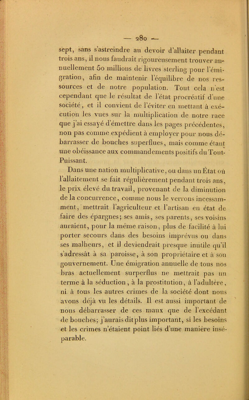 200 sept, sans s’astreindre au devoir d’allaiter pendant trois ans, il nous faudrait ri^roureuseinent trouver an- nuellement 5o millions de livres sterling pour l’cmi- gration, afin de maintenir l’équilibre de nos res- sources et de notre population. Tout cela n’est cependant que le résultat de l’état procréatif d’une société, et il convient de l’éviter en mettant à exé- cution les vues sur la multiplication de notre race que j’ai essayé d’émettre dans les pages précédentes, non pas comme expédient à employer pour nous dé- barrasser de boucbes superflues, mais eomme étant une obéissance aux commandements positifs du Tout- Puissant. Dans une nation multiplicative, ou dans un État où l’allaitement se fait régulièrement pendant trois ans, le prix élevé du travail, provenant de la diminution de la concurrence, comme nous le verrous incessam- ment, mettrait l’agriculteur et l’artisan en état de faire dés épargnes; ses amis, ses parents, ses voisins auraient, pour la même raison, plus de facilité à lui porter secours dans des besoins imprévus ou dans ses malheurs, et il deviendrait presque inutile qu’il s’adressât à sa paroisse, à son propiiétaire et a son gouvernement. Une émigration annuelle de tous nos bras actuellement siirperflus ne mettrait pas un terme à la séduction, à la prostitution, à l’adultère , ni à tous les autres crimes de la société dont nous avons déjà vu les détails. Il est aussi important de nous débarrasser de ces maux que de l’excédant de bouches; j’aurais dit plus important, si les besoins et les crimes n’étaient point liés d’une manière insé-