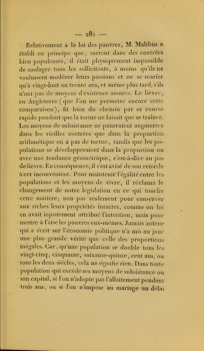 Relativement à la loi des pauvres, M. Malthiis a établi en prineipe que, surtout dans des contrées bien populeuses, il était physiquement impossible de soula{]fer tous les sollicitants, à moins qu’ils ne voulussent modérer leurs passions et ne se marier qu’à vingt-huit ou trente ans, et même plus tard, s’ils n’ont pas de moyens d’existence assurés. Le lièvre, en Angleterre ( que l’on me permette encore celte comparaison), fit bien du chemin par sa course rapide pendant que la tortue ne faisait que se traîner. Les moyens de subsistance ne pourraient augmenter dans les vieilles contrées que dans la proportion arithmétique ou à pas de tortue, tandis que les po- pulations se développeraient dans la proportion ou avec une tendance géométrique, c’est-à-dire au pas de lièvre. En conséquence, il s’est avisé de son remède àcet inconvénient. Pour maintenir l’égalité entre les populations et les moyens de vivre, il réclama le changement de notre législation en ce qui touche cette matière; non pas seulement pour conserver aux riches leurs propriétés intactes, comme on lui en avait injustement attribué l’intention, mais pour mettre à l’aise les pauvres eux-mêmes. Jamais auteur qui a écrit sur l’économie politique n’a mis au jour une plus grande vérité que celle des proportions inégales. Car, qu’une population se double tous les vingt-cinq, cinquante, soixante-quinze, cent ans, ou tous les deux siècles, cela ne signifie rien. Dans toute population qui excède ses moyens de subsistance ou son capital, si l’on n’adopte pas l’allaitement pendant trois ans, ou si l’on n’impose au mariage un délai