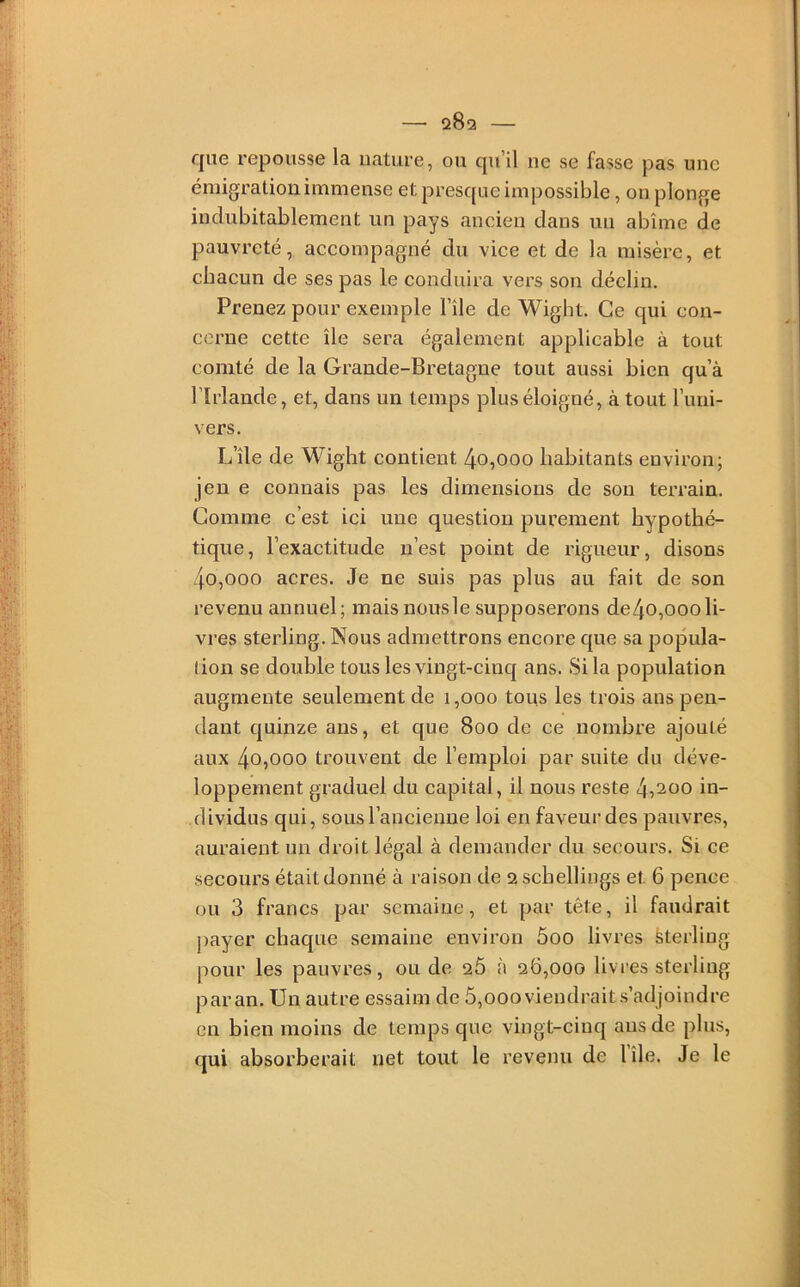 que repousse la nature, ou qu’il ne se fasse pas une émigration immense et presque impossible, on plonge indubitablement un pays ancien clans un abîme de pauvreté, accompagné du vice et de la misère, et chacun de ses pas le conduira vers son déclin. Prenez pour exemple l’île de Wigbt. Ce qui con- cerne cette île sera également applicable à tout comté de la Grande-Bretagne tout aussi bien qu’à l’Irlande, et, dans un temps plus éloigné, à tout l’imi- vers. L’île de Wigbt contient 4o,ooo habitants environ; jen e connais pas les dimensions de son terrain. Gomme c’est ici une question purement hypothé- tique, l’exactitude n’est point de rigueur, disons 4o,ooo acres. Je ne suis pas plus au fait de son revenu annuel; maisnousle supposerons de4o,000li- vres sterling. Nous admettrons encore que sa popula- tion se double tous les vingt-cinq ans. Si la population augmente seulement de 1,000 tous les trois ans pen- dant cjuinze ans, et que 800 de ce nombre ajouté aux 4o,ooo trouvent de l’emploi par suite du déve- loppement graduel du capital, il nous reste 4,200 in- dividus qui, sous l’ancienne loi en faveur des pauvres, auraient un droit légal à demander du secours. Si ce secours étaitdonné à raison de aschellings et 6 pence ou 3 francs par semaine, et par tête, il faudrait payer chaque semaine environ 5oo livres Sterling pour les pauvres, ou de 26 à 26,000 livres sterling par an. Un autre essaim de 5,ooo viendrait s’adjoindre en bien moins de temps que vingt-cinq ans de plus, qui absorberait net tout le revenu de lîle. Je le