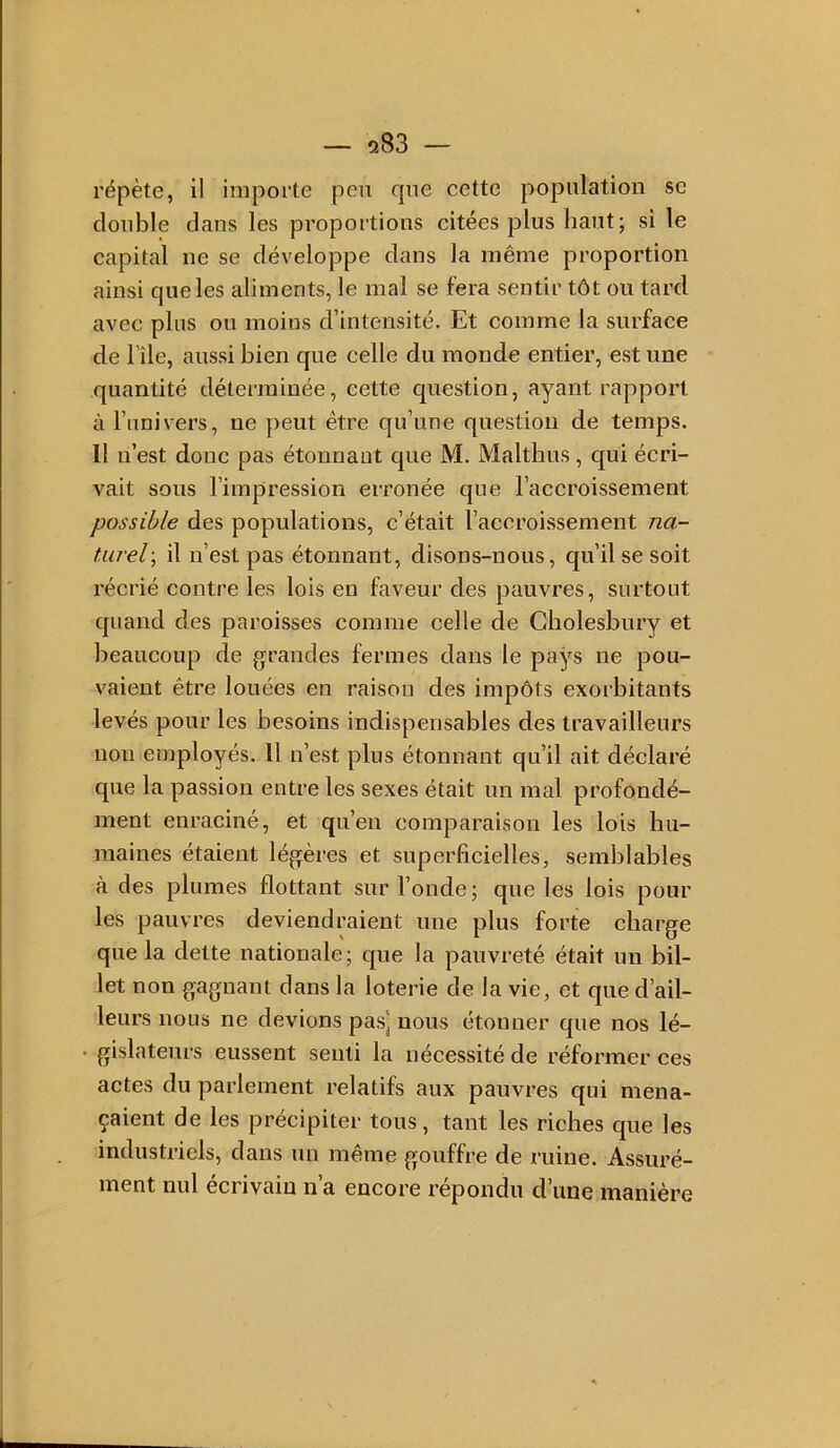 — 583 — répète, il importe peu que cette population se double dans les proportions citées plus haut; si le capital ne se développe dans la même proportion ainsi que les aliments, le mal se fera sentir tôt ou tard avec plus ou moins d’intensité. Et comme la surface de l’île, aussi bien que celle du monde entier, est une quantité déterminée, cette question, ayant rapport à l’univers, ne peut être qu’une question de temps. Il n’est donc pas étonnant que M. Malthus, qui écri- vait sous l’impression erronée que l’accroissement possible des populations, c’était l’accroissement na- turel-, il n’est pas étonnant, disons-nous, qu’il se soit récrié contre les lois en faveur des pauvres, surtout quand des paroisses comme celle de Cholesbury et beaucoup de grandes fermes dans le pays ne pou- vaient être louées en raison des impôts exorbitants levés pour les besoins indispensables des travailleurs non employés. Il n’est plus étonnant qu’il ait déclaré que la passion entre les sexes était un mal profondé- ment enraciné, et qu’en comparaison les lois hu- maines étaient légères et superficielles, semblables à des plumes flottant sur l’onde; que les lois pour les pauvres deviendraient une plus forte charge que la dette nationale; que la pauvreté était un bil- let non gagnant dans la loterie de la vie, et que d’ail- leurs nous ne devions pas] nous étonner que nos lé- gislateurs eussent senti la nécessité de réformer ces actes du parlement relatifs aux pauvres qui mena- çaient de les précipiter tous, tant les riches que les industriels, dans un même gouffre de ruine. Assuré- ment nul écrivain n’a encore répondu d’une manière