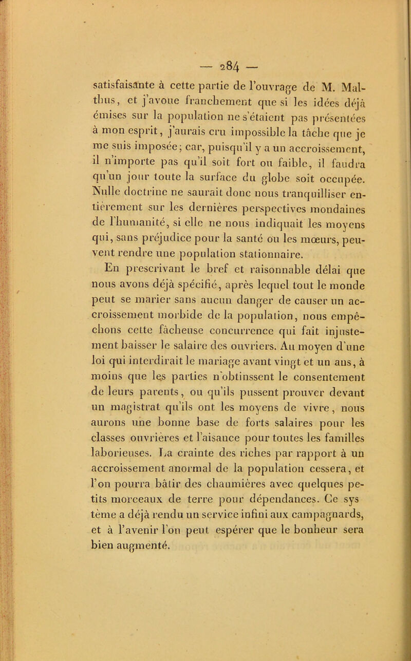 satisfaisante à cette partie de l’ouvra(je de M. Mal- tbiis, et J avoue franchement cjue si les idées déjà emises sur la population ne s étaient pas présenlées à mon esprit, j’aurais cru impossible la tâche rpie je me suis imposée; car, puisqu il y a un accroissement, il n’importe pas qu’il soit fort ou faible, il faudra qu un jour toute la surhice du globe soit occupée. Nulle doctrine ne saurait donc nous tranquilliser en- tièrement sur les dernières perspectives mondaines de 1 humanité, si elle ne nous indiquait les moyens qui, sans préjudice pour la santé ou les moeurs, peu- vent rendre une population stationnaire. En prescrivant le bref et raisonnable délai que nous avons déjà spécifié, après lequel tout le monde peut se marier sans aucun danger de causer un ac- croissement morbide de la population, nous empê- chons cette fâcheuse concurrence qui fait injuste- ment baisser le salaire des ouvriers. Au moyen d'une loi qui interdirait le mariage avant vingt et un ans, à moins que les parties n'obtinssent le consentement de 1 eurs parents, ou qu’ils pussent prouver devant un magistrat qu’ils ont les moyens de vivre, nous aurons une bonne base de forts salaires pour les classes ouvrières et l’aisance pour toutes les familles laborieuses. ÏjU crainte des riches par rapport à un accroissement anormal de la population cessera, et l’on pourra bâtir des chaumières avec quelques pe- tits morceaux de terre pour dépendances. Ce sys tème a déjà rendu un service infini aux campagnards, et à l’avenir l’on peut espérer que le bonheur sera bien augmenté.