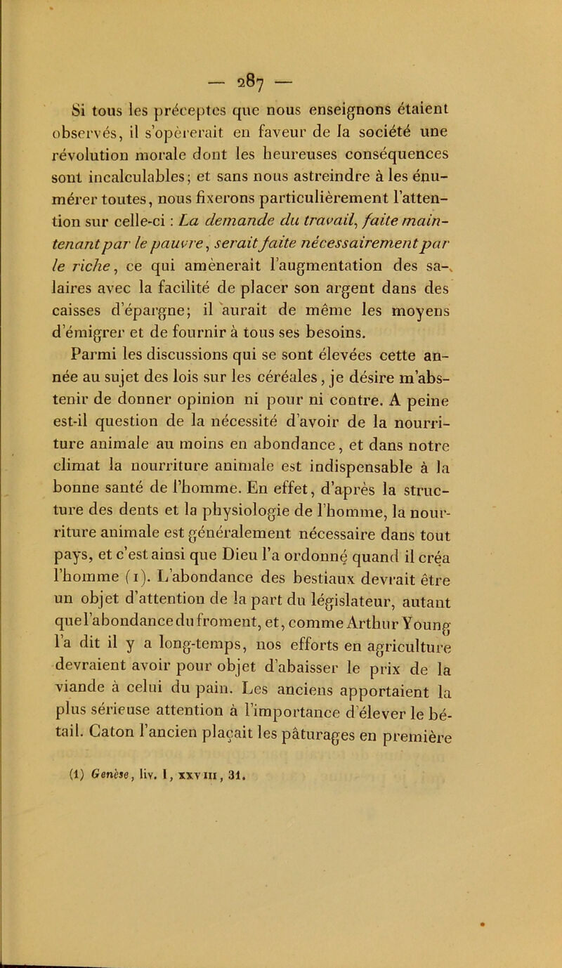 Si tous les préceptes que nous enseignons étaient observés, il s’opérerait en faveur de la société une révolution morale dont les heureuses conséquences sont incalculables; et sans nous astreindre à les énu- mérer toutes, nous fixerons particulièrement l’atten- tion sur celle-ci : La demande du travail^ faite main- tenant par le pauvre^ seraitfaite nécessairement par le riche ^ ce qui amènerait l’augmentation des sa-, laires avec la facilité de placer son argent dans des caisses d’épargne; il 'aurait de même les moyens d’émigrer et de fournir à tous ses besoins. Parmi les discussions qui se sont élevées cette an- née au sujet des lois sur les céréales, je désire m’abs- tenir de donner opinion ni pour ni contre. A peine est-il question de la nécessité d’avoir de la nourri- ture animale au moins en abondance, et dans notre climat la nourriture animale est indispensable à la bonne santé de l’homme. En effet, d’après la struc- ture des dents et la physiologie de l’homme, la nour- riture animale est généralement nécessaire dans tout pays, et c’est ainsi que Dieu l’a ordonné quand il créa l’homme (i). L’abondance des bestiaux devrait être un objet d’attention de la part du législateur, autant quel’abondance du froment, et, comme Arthur Young la dit il y a long-temps, nos efforts en agriculture devraient avoir pour objet d’abaisser le prix de la viande à celui du pain. Les anciens apportaient la plus sérieuse attention à l’importance d’élever le bé- tail. Caton l’ancien plaçait les pâturages en première (1) Genèse, liv. 1, xxvm, 31.