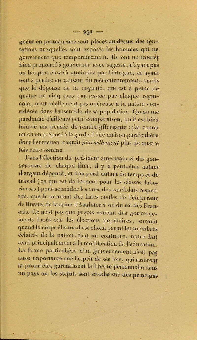 gnent eu permanence sont placés au-dessus des ten- tations anxqueUes sont exposés les hommes qui ne gouvernent que temporairement. Ils ont un intéréj: bien proponcé à gopvei ner avec sagesse, n’ayant pas un but plus élevé à atteindre par l’intrigue, et ayant tout à perdre en caifsant du mécontentepieut; tandis que la dépense de la royauté, qui est à peine de quatre ou cinq sous par année par chaque régni- Gole, n’est réellement pas onéreuse à la nqtion con- sidérée dans l’ensemble de sa population. Qu’on me pardonne d’ailleurs cette comparaison, qu’il est bien loin de ma pensée de rendi'e ,offensante : j’ai connu un chien pi éposé à la garde d’une maison particulière dont l’entretien coûtait fournellen,ienù plps de quatre fois eetle somme. Dans l’élection du présideqt américain et des gon- verneiirs de chaque État, il y a peut-être autant d’argent dépensé, et l’on perd autant de temps et de travail (cp qui est de l’argent pour les classes laho- i-ienses ) pour sepoh,der les vues des candidats respec- tifs, que le montant des listes civiles de l’empereur de Russie, de la reine d’Angleterre ou du roi des Fran- çais. Ce n’est pqs que je sois ennemi des gouvernera ments basés sur Içs élections populaires, surtout quand le corps électoral est choisi parmi les membres éclairés de la nation ; toiif au contraire; notre bu(. tend principalement à la modification de l’éducation. La forme particulière d’un gouvernement n’est pà§ aussi importante que l’esprit de ses lois, qui assureqj; la propriété, garantissent la liberté personnelle dans «n pays où les staluls sont établis sur des principes