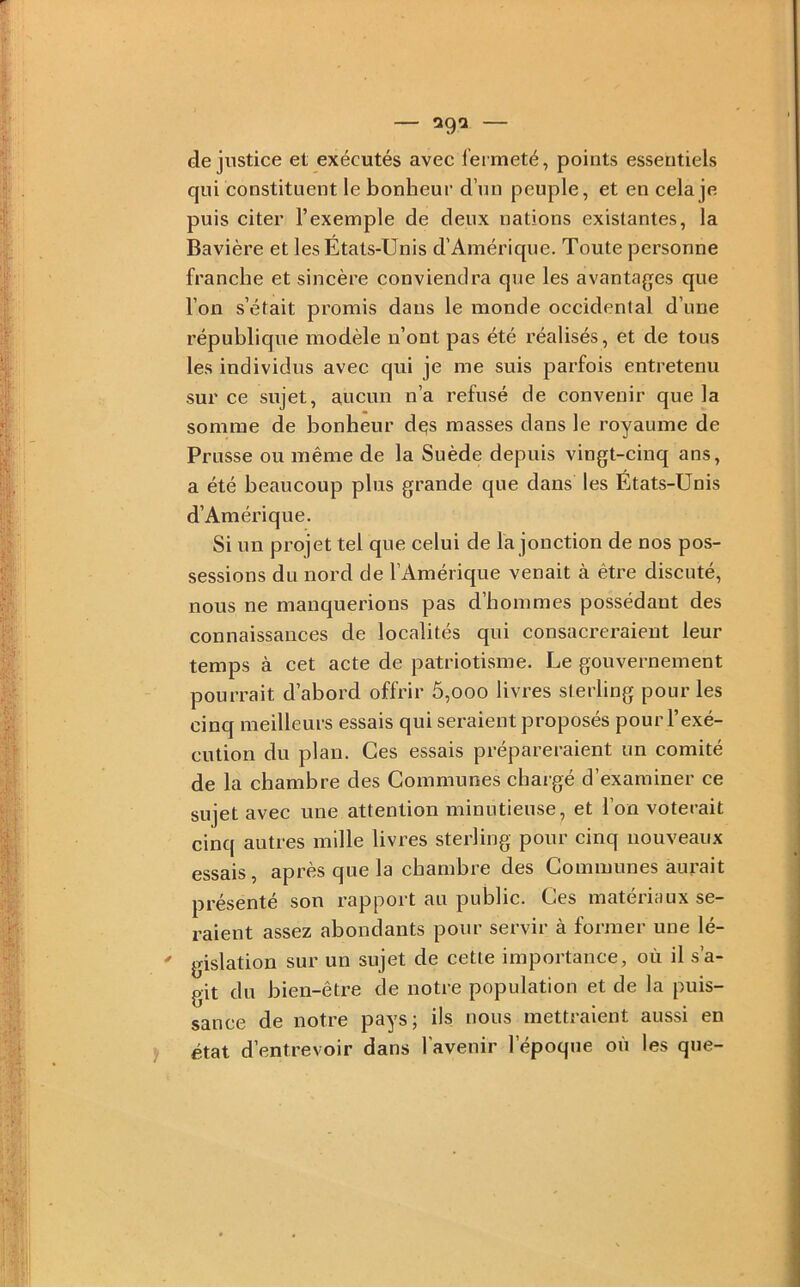 de jiistice et exécutés avec lei meté, points essentiels qui constituent le bonheur d’un peuple, et en cela je puis citer l’exemple de deux nations existantes, la Bavière et les États-Unis d’Amérique. Toute personne franche et sincère conviendra que les avantages que l’on s’était promis dans le monde occidental d’une république modèle n’ont pas été réalisés, et de tous les individus avec qui je me suis parfois entretenu sur ce sujet, aucun n’a refusé de convenir que la somme de bonheur dqs masses dans le royaume de Prusse ou même de la Suède depuis vingt-cinq ans, a été beaucoup plus grande que dans les États-Unis d’Amérique. Si un projet tel que celui de la jonction de nos pos- sessions du nord de l’Amérique venait à être discuté, nous ne manquerions pas d’hommes possédant des connaissances de localités qui consacreraient leur temps à cet acte de patriotisme. Le gouvernement pourrait d’abord offrir 5,ooo livres sterling pour les cinq meilleurs essais qui seraient proposés pour l’exé- cution du plan. Ces essais prépareraient un comité de la chambre des Communes chargé d’examiner ce sujet avec une attention minutieuse, et l’on voterait cinq autres mille livres sterling pour cinq nouveaux essais, après que la chambre des Communes aurait présenté son rapport au public. Ces matériaux se- raient assez abondants pour servir à former une lé- gislation sur un sujet de cette importance, où il s’a- git du bien-être de notre population et de la puis- sance de notre pays; ils nous mettraient aussi en état d’entrevoir dans l’avenir l’époque où les que-