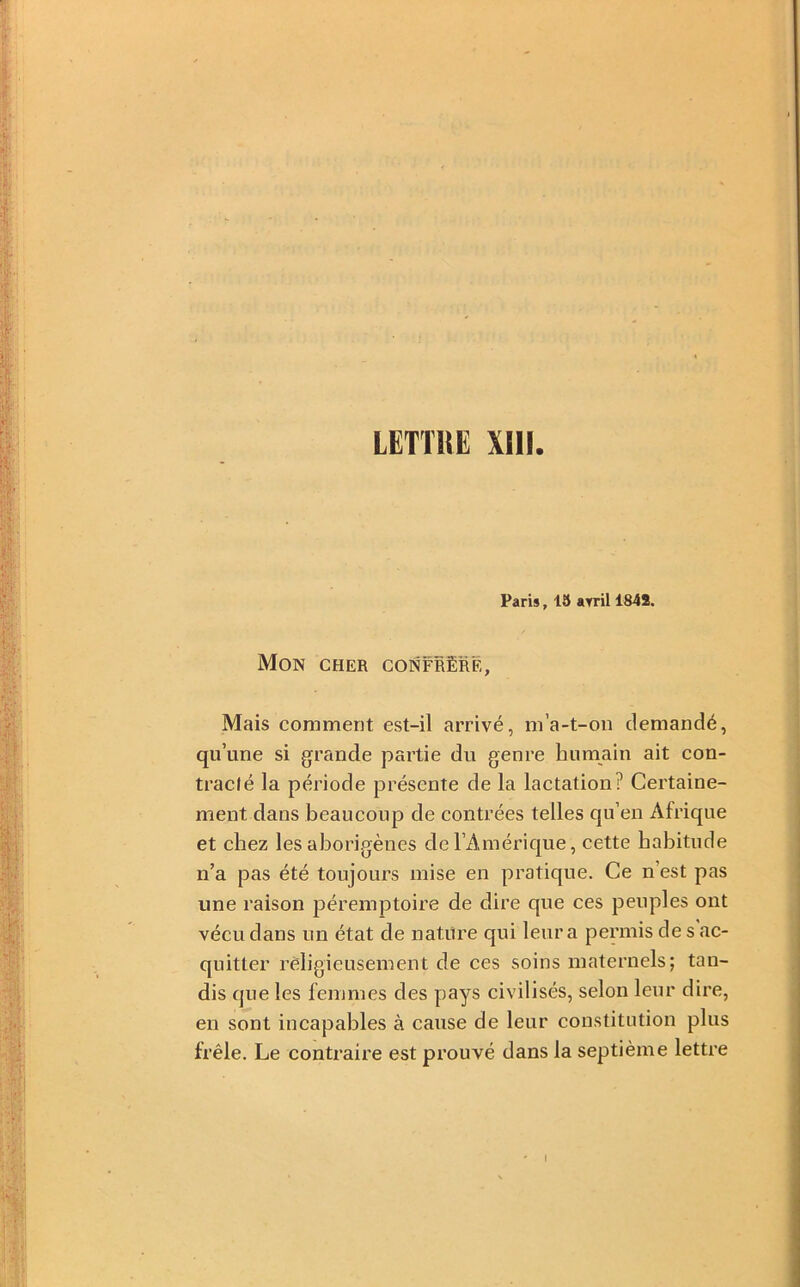 LETTRE Xm Paris, 15 ayril 1848. Mon cher confrère. Mais comment est-il arrivé, m’a-t-on demandé, qu’une si grande partie du genre humain ait con- tracté la période présente de la lactation? Certaine- ment dans beaucoup de contrées telles qu’en Afrique et chez les aborigènes de l’Amérique, cette habitude n’a pas été toujours mise en pratique. Ce n’est pas une raison jDéremptoire de dire que ces peuples ont vécu dans un état de nature qui leur a permis de s ac- quitter religieusement de ces soins maternels; tan- dis que les femmes des pays civilisés, selon leur dire, en sont incapables à cause de leur constitution plus frêle. Le contraire est prouvé dans la septième lettre I