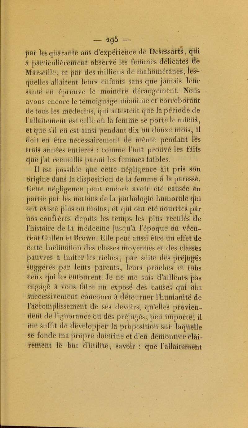 par les quarante aris d’expëHeilce dë DesëSsafts, qtii a pai’Hfcullèrenient Db<5èi’t^ë les feitimës délicàtë§ dë Marseille, et pne des diillions dë itialibrliëtatiës, les- quelles allaitent lëiirs eilfarits sans que janiàls leür santé ëli ëprouve le moindre déranjjeiîierit. Ndüs avons encore le témoigndjqe linaiiiriie et eorrobôéâtit de tous les médecins, qiü attestétit qiie la péHode de rallaiteilicüt est celle dïi la fetHhle se porte le mlbüi, et qne s’il en est ainsi pendant dix oü dotize idois, il doit en être nécessaireiïietit de mérite pendatit lês trdis années entières : eoirime l'brit proüvé les faits que j’ai reêtieillis paririi les fëltlhies faibles. Il est possible que Cdtte négligence ait pris Son brigine dans la disposition de la femme â la paressë. Cette négligence peut eneorfe avoir été nausée en partie par les notions de la patholngle bumorale qui eut existé pins bit iiioinSj et qüi ont étérionrHes par hds confrèrës depbis leS teillpS les pltis rectilés de riiistoire de la Inédebilte jlisqu’a l’époque où véeu- rent Gullën bt drbWn. Elle petit attsSi être uri effet de bette iricliliatibn dbs blasses moyennes et des classés pativres â imiter les riches, par suite dbs préjnqës suggérés ,par leurs parents, lt?urs prbbhes et tbüs beux qui les euiburent; Je ne me suis d’ailléurs pas engagé a vous faire un exposé des baüses qui dbt süccessivement conebUru à détniiriier l’hunianlté de rabbohipllsseilieht de ses devbirs, qu’elleS provien- tient de rigllbrance bit des préjugés, peil importe*; il me suffît de développer la prbposlliDii Sur laquelle se fonde hia propre dbbtriilë et d’éri déliibhtrer clâi- rëliiëht lë but d’iitilité, savbir : que l’allaitetttëht