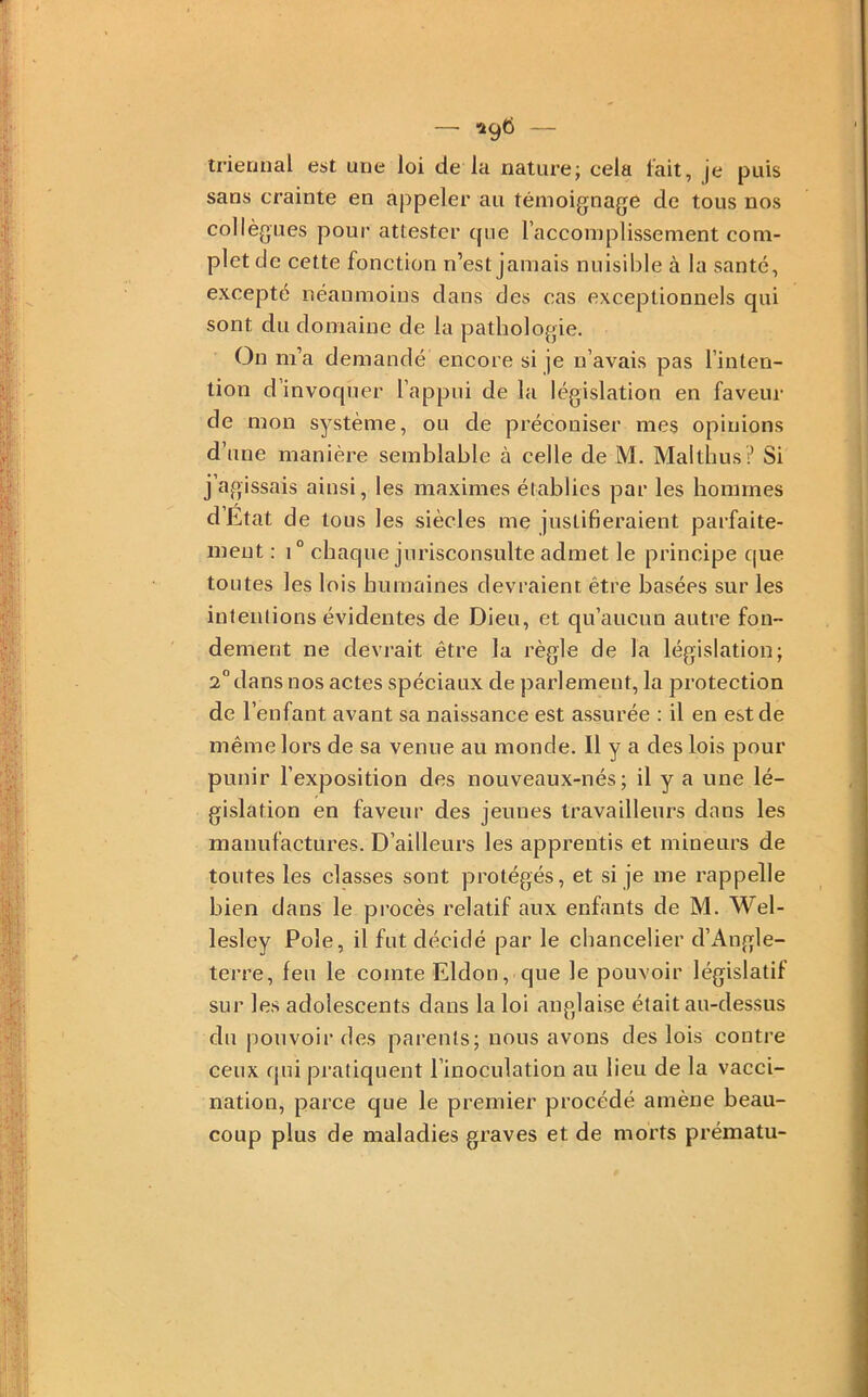 — •Î96 — triennal est une loi de la nature; cela l’ait, je puis sans crainte en appeler au témoignage de tous nos collègues pour attester (jue l’accomplissement com- plet de cette fonction n’est jamais niiisiljle à la santé, excepté néanmoins dans des cas exceptionnels qui sont du domaine de la pathologie. On m’a demandé encore si je n’avais pas l’inten- tion d’invoquer l’appui de la législation en faveur de mon système, ou de préconiser mes opinions d’une manière semblable à celle de M. Maltbus ? Si j’agissais ainsi, les maximes établies par les hommes dEtat de tous les siècles me justiberaient parfaite- ment : 1° chaque jurisconsulte admet le principe que toutes les lois humaines devraient être basées sur les intentions évidentes de Dieu, et qu’aucun autre fon- dement ne devrait être la règle de la législation; 2“ dans nos actes spéciaux de parlement, la protection de r enfant avant sa naissance est assurée : il en est de même lors de sa venue au monde. U y a des lois pour punir l’exposition des nouveaux-nés; il y a une lé- gislation en faveur des jeunes travailleurs dans les manufactures. D’ailleurs les apprentis et mineurs de toutes les classes sont protégés, et si je me rappelle bien dans le procès relatif aux enfants de M. Wel- lesley Pôle, il fut décidé par le chancelier d’iV.ngle- terre, feu le comte Eldon, que le pouvoir législatif sur les adolescents dans la loi anglaise était au-dessus du pouvoir des parents; nous avons des lois contre ceux qui pratiquent l’inoculation au lieu de la vacci- nation, parce que le premier procédé amène beau- coup plus de maladies graves et de morts prématu-