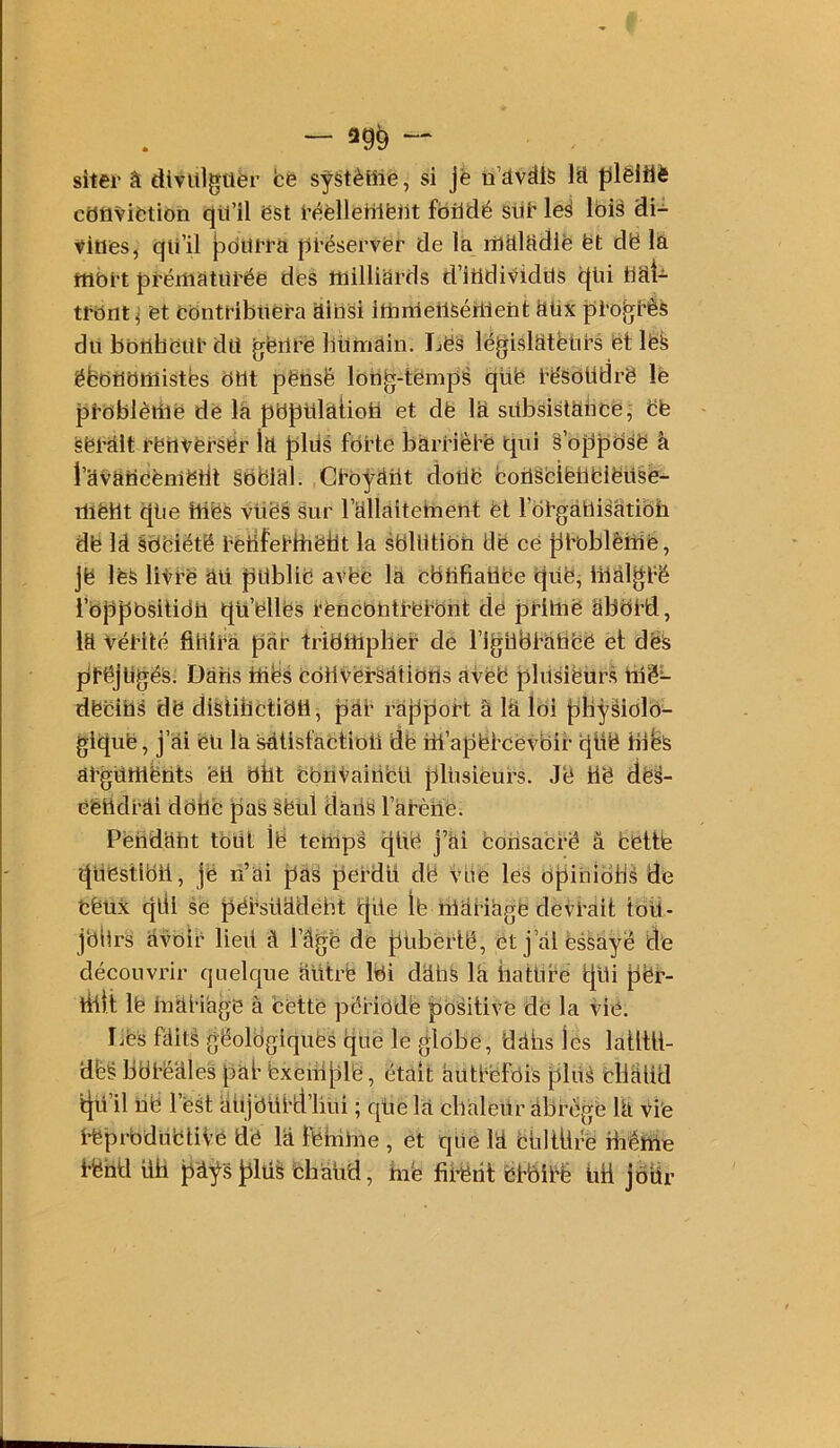 — ag^ -- . ^ siter â divltlgüèr fcè systèHlë, si jè n’dvîÜS lü plëlilè cativifction qtl’il est i’fièlleülfeiit fbiidé slie leS lbi§ di- îtines, qii’il pl-éserver de la liltlltidie ët dë là fflbt't prértiàtüi’ée des milliards d’itldividiis c(üi bài- tfbntj et contribliéra àibsi imnleilséilleht àüx pi'Oj^ëês dit bbilliciü' du gëiirè bitmàin. LëS législateurs et lëk ëbbtîbllîistbs but pëüsë Ibbg-tëmpâ qüë të'SdUdrê lé j)tbblèillë de là pbptilàtioU et dë là sübsistàbcë, ëë «était rëiivërsér là {iliis forte bàrriètë qui § ojijDbsë à i’avàncëniëril Sbëial. Ctbÿàîit doilë boüSfciëUblëüse- mëht qiie tues vues sur rallaitement èt l otgàUisàtibh dë la àbeiëtë tétifetHiëtit la sbUitibh de ce |il'oblêi1ié, je les litre au jpllblië avëc là cbtifiatlëe qUë, iiiâlgrë rbppbsitidii quëllës rëncbhtrerbiit dé jDriliië àbbtd, la vérité flHirà Jiàr tribUipliér de righbràhëë et dëS préjugés. Dàhs mës cbUverSàtibUs àtëë pliisiëürs tiië^ dëciUS dë dlsiillctibtl, pàr ràfiport â là loi |)Hÿsiolb- giguë, j’ai eu là sàtisfàctioii dë iil’a|)ërcëvbir qüë liibs àrgUrtiënts ëll bfat cbiitaittcU JtlUsieurs. Jë tië dë^- ë'étidrài dbbc paS Sëül dàiiS Fàtèiie. Pëtidaut tbUt ië temps gUë j’ài ëorisacré â bëttte qUëstlbil, je li’ai jjàs perdU dë vbe les bfiiUibbS de fcëUX qdl se j;)érsüadéht gile Ib màWàgë devrait toÜ- jbllrs àvbir lied à l’âge de jjiibërlë, ëtj’àl essayé tl'e découvrir quelque àütrë Ibi dàhS là iiatUre tjUi për- riitt lë iuàl’iàgë à bette péribdë |ibsitivë de la vié. Lbs faits géologiques qiie le globe, dàhs les laüül- dbé bbtë'àles pàb fexeui[dè, était àutfbfbis plûà bllàUd tjü’il në l’est àujblird’liui ; qtie là cbàleilr àbrége là Vie i’ëprbdlibtiVe dë là fehiUie , et que la bUltÜre ibéme rëhd iib pàÿs^lüS bhàud, hië fii’ërit bbbirë lid jôür