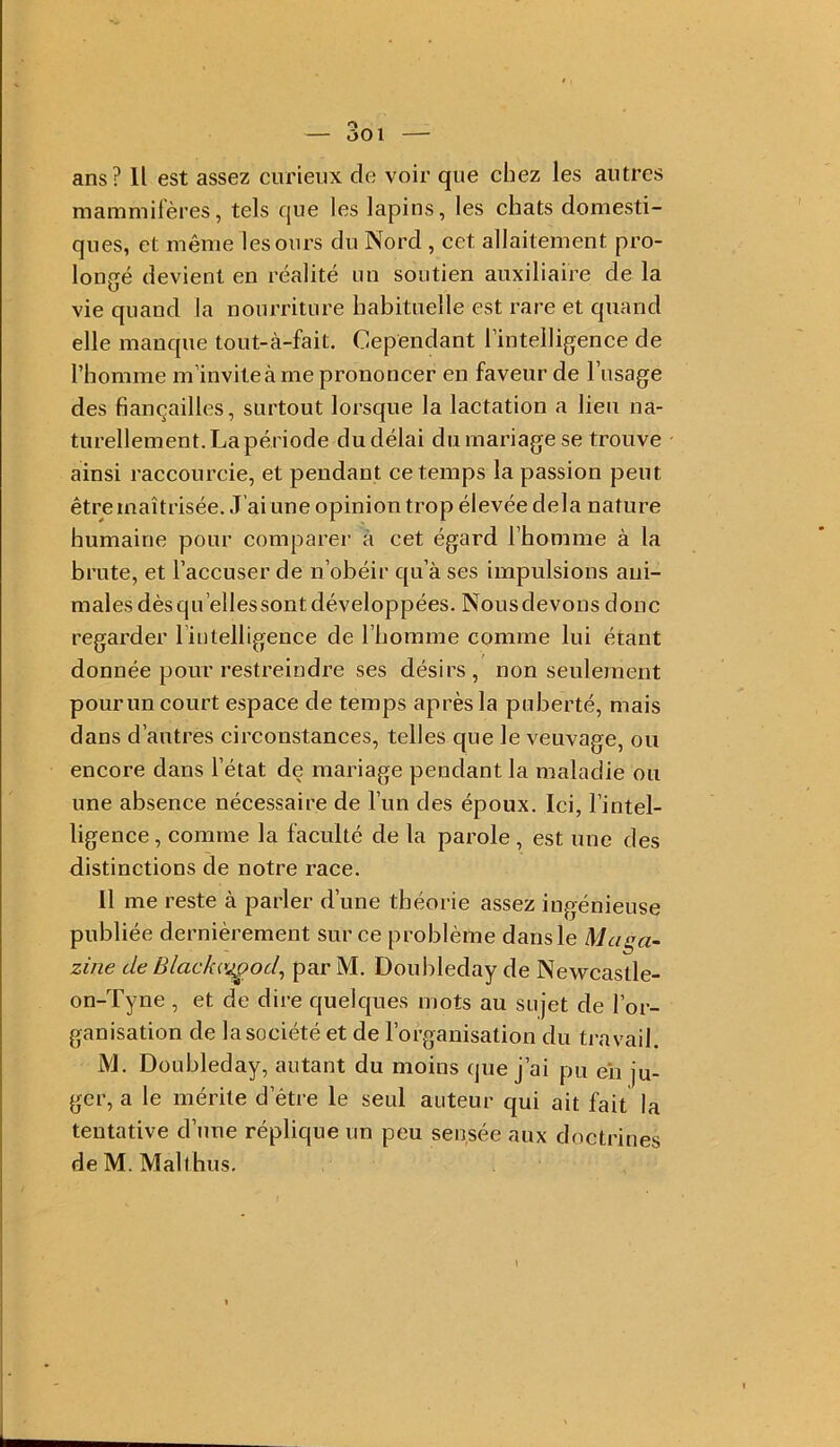 ans ? Il est assez curienx de voir que chez les autres mammifères, tels que les lapins, les chats domesti- ques, et même les ours du Nord , cet allaitement pro- longé devient en réalité un soutien auxiliaire de la vie quand la nourriture habituelle est rare et quand elle manque tout-à-fait. Cependant l’intelligence de l’homme m’invite à me prononcer en faveur de l’usage des fiançailles, surtout lorsque la lactation a lieu na- turellement.Lapériode dudélai durnariagese trouve ainsi raccourcie, et pendant ce temps la passion peut être maîtrisée. J’ai une opinion trop élevée delà nature humaine pour comparer à cet égard l’homme à la brute, et l’accuser de n’obéir qu’à ses impulsions ani- males dès qu’ellessont développées. Nousdevous donc regarder l’intelligence de l’homme comme lui étant donnée pour restreindre ses désirs, non seulement pour un court espace de temps après la puberté, mais dans d’autres circonstances, telles que le veuvage, ou encore dans l’état de mariage pendant la maladie ou une absence nécessaire de l’un des époux. Ici, l’intel- ligence , comme la faculté de la parole , est une des distinctions de notre race. 11 me reste à parler d’une théorie assez ingénieuse publiée dernièrement sur ce problème dans le Maga- zine de Blacka^od^ par M. Doubleday de Newcastle- on-Tyne , et de dire quelques mots au sujet de l’or- ganisation de la société et de l’organisation du travail. M. Doubleday, autant du moins que j’ai pu eii ju- ger, a le mérite d’être le seul auteur qui ait fait la tentative d’une réplique un peu sensée aux doctrines de M. Malthus.