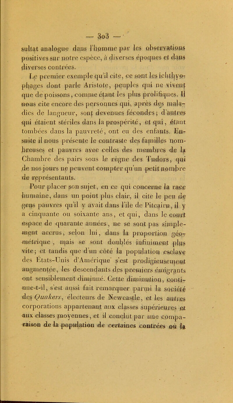 sult^t analogue dans l’hpnime par les observations positives sur notre espèce, à diverses époques et dans diverses contrées. Le premier exemple qu’il cite, ce sont les ichl|^yo-r pbages dont parle Aristote, peuples qui ne vivenj: que de poissons, comme étant les plus prolifiques. U nous cite encore des personnes qui, après des mala- dies de langueur, sont devenues fécondes; d’autres qui étaient stériles dans la prospérité, et qui, étant tombées dans la pauvreté, ont eu des enfants. En- snke il nous présente le contraste des familles nom- breuses et pauvres avec celles des membres de la Chambre des pairs sous le règne des Tudors, qui de nos jours ne peuvent eompter qu’un petit nombre de représentants. Pour placer son sujet, en ce qui concerne la race humaine, dans un point plus clair, U cite le peu de gens pauvres qu’il y avait dans Pile de Pitcairn, il y a cinquante ou soixante ans, et qui, clans le qourt espace de c[uarante années, ne se sont pas simple- ment accrus, selon lui, dans la proportion géo- métrique , mais se sont doublés infiniment plus vite ; et tandis que d’un côté la population esclave des Etats-Unis d’Américpie' s’est prodigiensenteut augmentée, les descenc|aiits des premiers émigrants ont sensiblement diminué. Cette diminution, conti- nue-t-il, s’est aussi fait remarquer parmi la société àe?, Quakers, électeurs de Newcastle, et les antres corporations appartenant aux classes supérieures et aux classes moyennes, et il conclut par une compa- raison de la population de certaines contrées ©ù ig