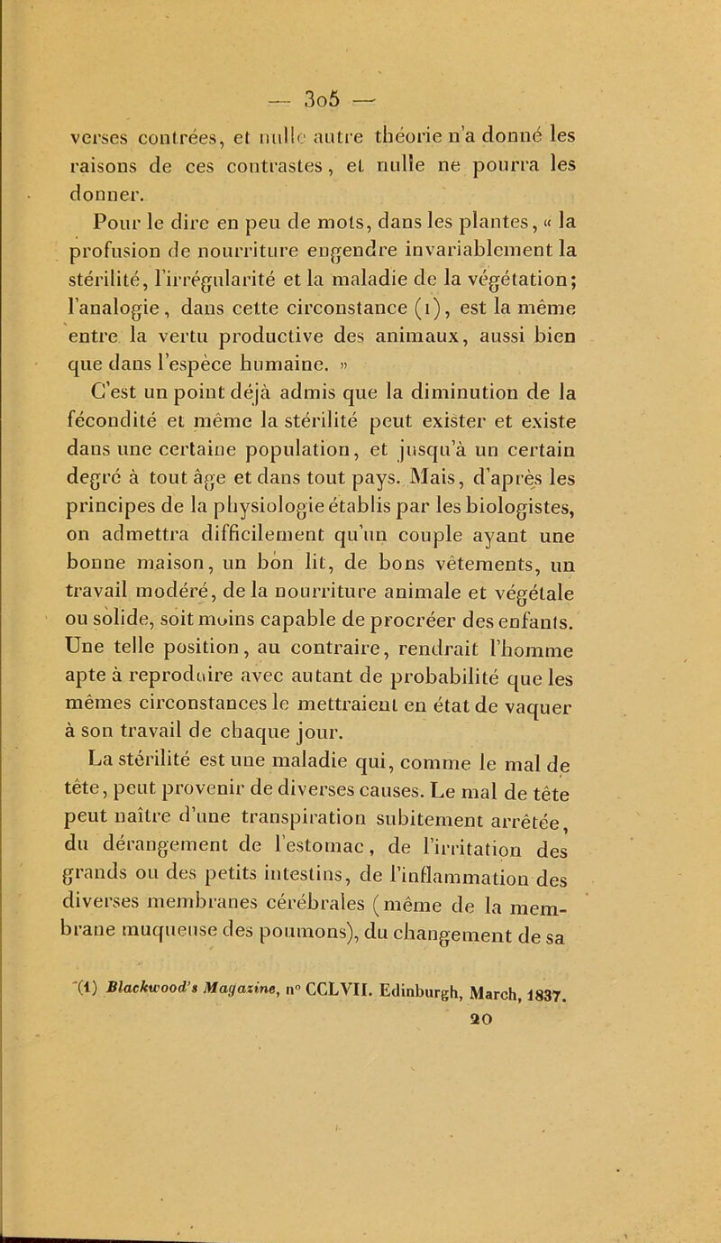 verses contrées, et milio autre théorie n’a donné les raisons de ces contrastes, et nnlie ne pourra les donner. Pour le dire en peu de mots, dans les plantes, « la profusion de nourriture enjjendre invariablement la stérilité, l’irrégularité et la maladie de la végétation; l’analogie, dans celte circonstance (i), est la même entre la vertu productive des animaux, aussi bien que dans l’espèce humaine. » C’est un point déjà admis que la diminution de la fécondité et même la stérilité peut exister et existe dans une certaine population, et jusqu’à un certain degré à tout âge et dans tout pays. Mais, d’après les principes de la physiologie établis par les biologistes, on admettra difficilement qu’un couple ayant une bonne maison, un bon lit, de bons vêtements, un travail modéré, delà nourriture animale et végétale ou solide, soit moins capable de procréer desenfanis. Une telle position, au contraire, rendrait l’homme apte à reproduire avec autant de probabilité que les mêmes circonstances le mettraient en état de vaquer à son travail de chaque jour. La stérilité est une maladie qui, comme le mal de tête, peut piovenii de diverses causes. Le mal de tête peut naître d’une transpiration subitement arrêtée, du dérangement de l’estomac, de l’irritation des grands ou des petits intestins, de l’inflammation des diverses membranes cérébrales (même de la mem- brane muqueuse des poumons), du changement de sa '(1) Blackwood’s Magazine, n» CCLVII. Eclinburgh, March, 1837. 20