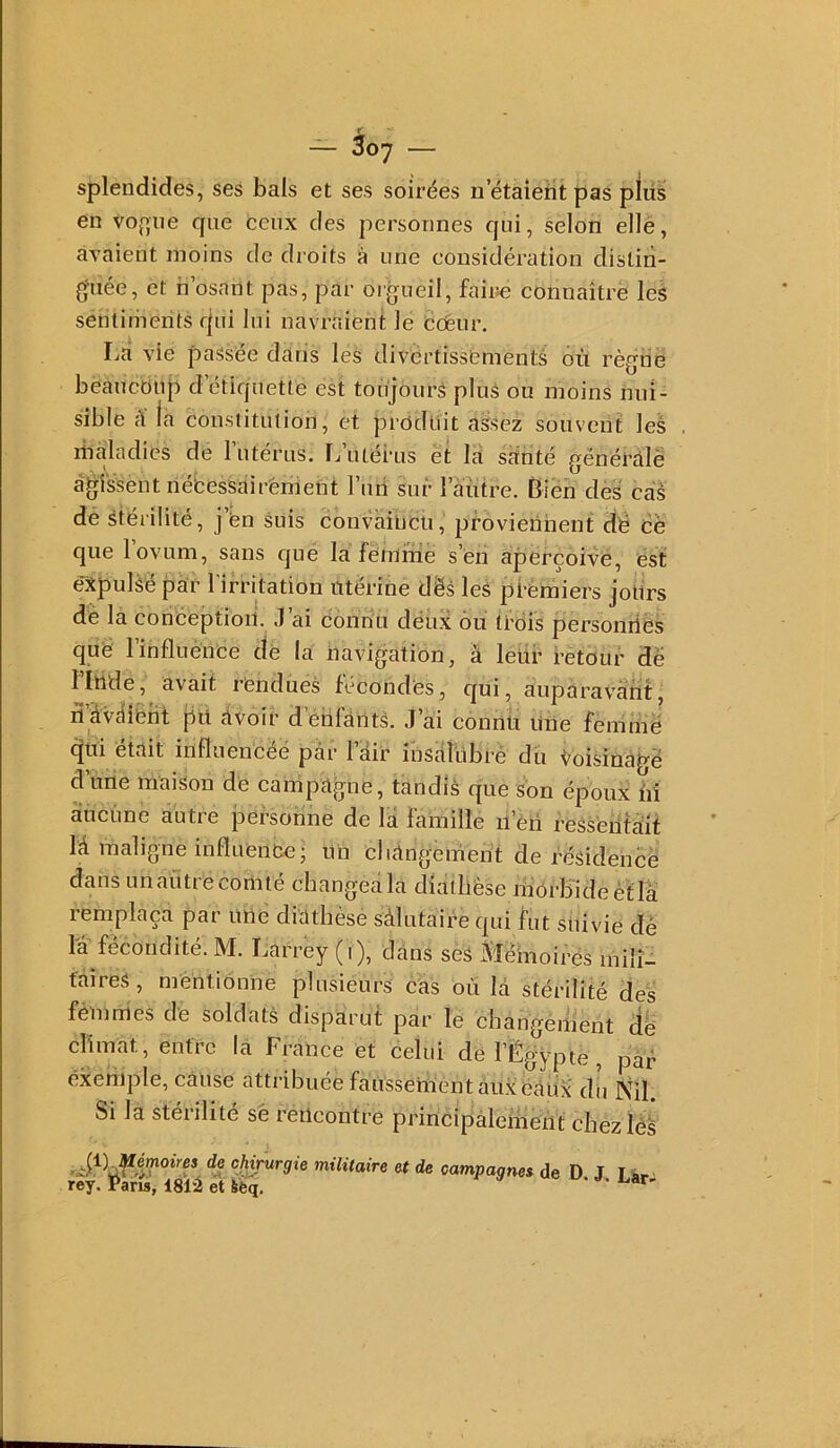 splendides, ses bais et ses soirées n étaient pas plus en vo{ine que ceux des personnes qui, selon elle, avaient moins de droits à une considération distin- guée, et h’osant pas, par orgueil, faire connaître les sentiments fjni lui navraient le Cdeur. Ijci vie passée dans les divertissements où règne bèaucdnp d cliquette est toujours plus ou moins nui- sible è la conslitulioh, et produit assez souvent les liialadics de rutérus. L’utérus et la santé généràlé agissent nébessairèmetit l’iiri sur l’aiitre. Bien des cas de stérilité, j’en suis convaincu, proviennent dé ce que lovum, sans que la femme s’en aperçoive, est expulsé par l'irritation utérine dës les pi-èmiers jours dé la conception. J’ai connu deux 6u trois personiiès que l’influence tlc la navigation, à letif retour de linde, avait rendues fécondes, qui, auparavant, liàvdiênt pii ùvoir deülânts. J’ai connu Une femme qui était influencée par lair insalubre du i^oisinagé dune maison de campagne, tandis que son époux iii aùcùne autre j3efsonne de là famille li’èri resseiifàif là maligne influence J un changement de résidence dans unaütre comté changea la dialbêse môrBideètlâ remplaça par uue diathèse sàlutairequi fut suivie de la fécondité. M. Larrey (i), dans ses Mémoires mili- taires , mentionne plusieurs cas où là stérilité des fénmies de soldats disparut par le cbangément de climat, entre la France et celui de l’Ëgÿpte, paé exemple, cause attribuée faussement âu.x éàüx du Nil Si la stérilité sê rértcontre principâlemeiit cbeziék militaire et de campagnes de D T T ■ rey. Paru, 18lâ et Sèq. '