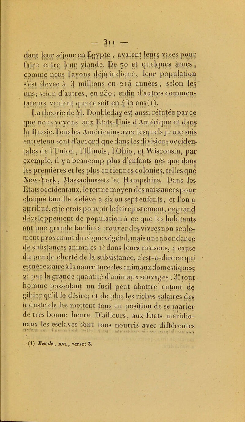 4ant jeur séjour eu , avaient leur§ vases pour faire cuire |eur viande. De '70 et quelques ^mes , comme nous l’avons c|cjà incjiqué, leur populatiqn s’est élevée à 3 niillions en ai5 années, selon les ims; selon d’autres, en 23o; enfin d’autres commen- |ateurs veulent que ce soit en ans(i). f.a jliéorie deM. Doubleday est aussi réfutée parce que nous voyons aux États-Unis d’Amérique et dans la Éussie.Tousles Américains avec lesquels je me sujs entretenu sont d’accord que dans les (|i visions occiden- tales de l’pnion, flllinoîs, l’Ohio, et Wisconsin, par exeniple, il y a beaucoup plus d’enfants nés que dans les preniières et les plus anciennes coïonies, ^e|les que ]?!fe\y-yorÉ, Massachussets‘et |-Iampsbire. Dans les Etats occidentaux, le terme moyen des naisvsances pour chaque famille s’élève à six ou sept enfan|;s, et l’on a attribué, et je crois pouvoirlefairejustenient, ce grand déyeloppeinent de population à ce que les habitants ont une grande facilité à trouver des vivres non seule- ment provenant du règne végétal, inais une abondance de substances animales 1° dans leurs maisons, à cause —... 'i'' ^ cju peu de cherté de la subsistance, c’est-à-dire ce qui estuécessaireàlanourri|;uredes animaux domestiques; 2° par la grande quantité d’animaux sauvages ; 3° tout homme possédant un fusil peut abattre' autant de gibier qu’il le désire; et de p|us les riches salaires des indusp’ie|s les mettent tous en position de se marier de très bonne heure. D’ailleurs, aux États méridio- naux les esclaves sbnt tous nourris avec différentes (1) Exode, XTi, verset 3.