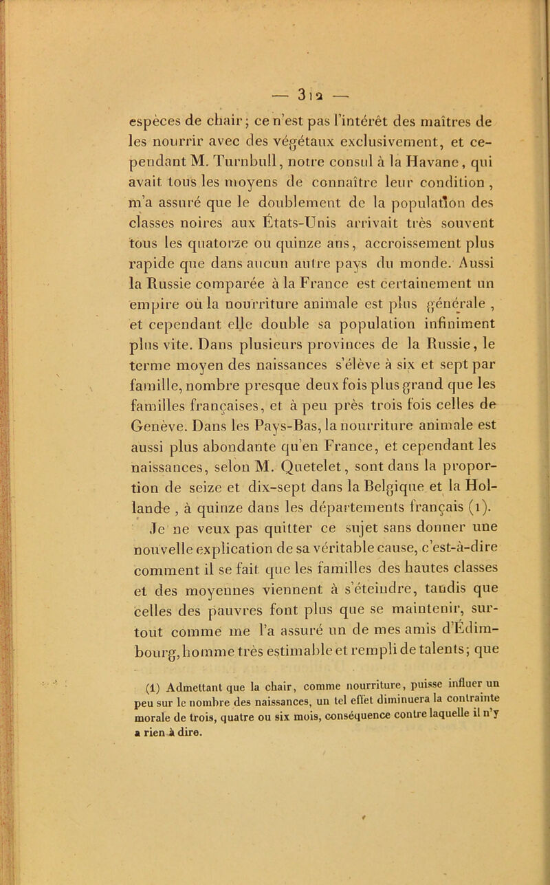 espèces de chair; ce n’est pas l’intérêt des maîtres de les nourrir avec des végétaux exclusivement, et ce- pendant M. Turnbull, notre consul à la Havane, qui avait tous les moyens de connaître leur condition , m’a assuré que le doublement de la population des classes noires aux Etats-Unis arrivait très souvent tous les quatorze ou quinze ans, accroissement plus rapide que dans aucun autre pays du monde. Aussi la Russie comparée à la France est certainement un empire où la nourriture animale est plus générale , et cependant elle double sa population infiniment plus vite. Dans plusieurs provinces de la Russie, le terme moyen des naissances s’élève à six et sept par famille, nombre presque deux fois plus grand que les familles françaises, et à peu près trois fois celles de Genève. Dans les Pays-Bas, la nourriture animale est aussi plus abondante qu’en France, et cependant les naissances, selon M. Quetelet, sont dans la propor- tion de seize et dix-sept dans la Belgique et la Hol- lande , à quinze dans les départements français (i). Je ne veux pas quitter ce sujet sans donner une nouvelle explication de sa véritable cause, c’est-à-dire comment il se fait que les familles des hautes classes et des moyennes viennent à s’éteindre, tandis que celles des pauvres font plus que se maintenir, sur- tout comme me l’a assuré un de mes amis d’Edim- bourg, homme très estimable et rempli de talents ; que (1) Admettant que la chair, comme nourriture, puisse influer un peu sur le nombre des naissances, un tel eflet diminuera la contrainte morale de trois, quatre ou six mois, conséquence contre laquelle il n y a rien à dire.